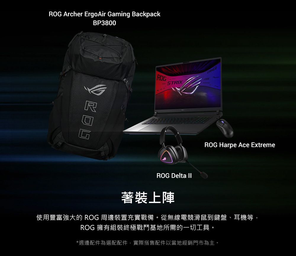 Archer ErgoAir Gaming BackpackBP3800ROGROGSTRIXROG Harpe Ace ExtremeROG Delta 著裝上陣使用豐富強大的 ROG 周邊裝置充實戰備。從無線電競滑鼠到鍵盤耳機等,ROG 擁有組裝終極戰鬥基地所需的一切工具。*週邊配件為選配配件,實際搭售配件以當地經銷門市為主。