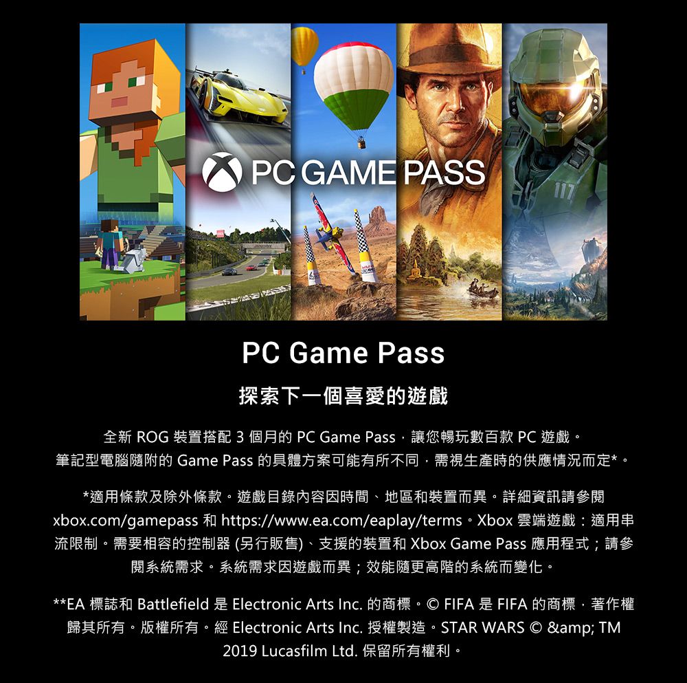 PC GAME PASSPC Game Pass探索下一個喜愛的遊戲全新 ROG 裝置搭配3個月的PC Game Pass讓您暢玩數百款 PC 遊戲。筆記型電腦隨附的 Game Pass 的具體方案可能有所不同需視生產時的供應情況而定*。*適用條款及除外條款。遊戲目錄內容因時間、地區和裝置而異。詳細資訊請參xbox.com/gamepass 和 https://www.ea.com/eaplay/terms。Xbox 雲端遊戲:適用串流限制。需要相容的控制器 (另行販售)、支援的裝置和 Xbox Game Pass 應用程式;請參閱系統需求。系統需求因遊戲而異;效能隨更高階的系統而變化。**EA 標誌和 Battlefield 是 Electronic Arts Inc. 的商標。© FIFA 是 FIFA 的商標著作權歸其所有。版權所有。經 Electronic Arts Inc. 授權製造。STAR WARS © & TM2019 Lucasfilm Ltd. 保留所有權利。