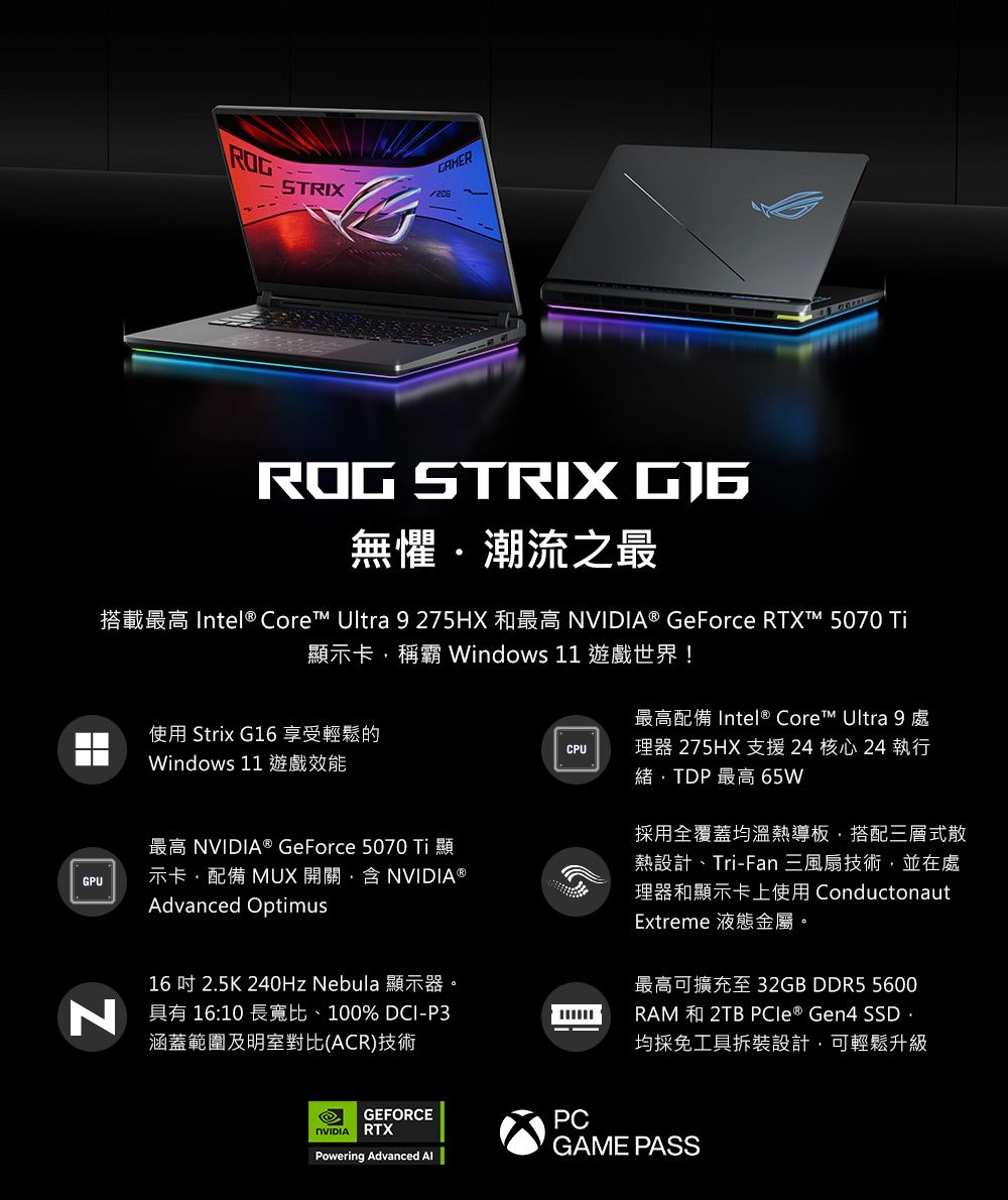 STRIXROG STRIX 無懼潮流之最搭載最高 Intel® Core Ultra 9275HX 和最高 ® GeForce RTXT™ 5070 顯示卡稱霸 Windows 11 遊戲世界!使用 Strix G16 享受輕鬆的Windows 11 遊戲效能CPU最高配備 Intel® Core™ Ultra 9 處理器 275HX 支援24 核心24 執行緒TDP 最高 65WGPU最高 NVIDIA® GeForce 5070 Ti顯示卡配備 MUX 開關,含NVIDIA Advanced Optimus16吋 25K 240Hz Nebula 顯示器。 具有 16:10 長寬比、100% DCI-P3涵蓋範圍及明室對比(ACR)技術採用全覆蓋均溫熱導板,搭配三層式散熱設計、Tri-Fan 三風扇技術,並在處理器和顯示卡上使用 ConductonautExtreme 液態金屬。最高可擴充至32GB DDR5 5600RAM  2TB PCle® Gen4 SSD .均採免工具拆裝設計,可輕鬆升級GEFORCENVIDIA RTXPCPowering Advanced GAME PASS