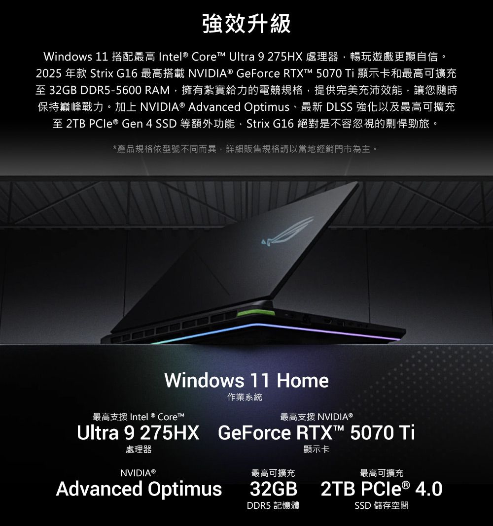 強效升級Windows 11 搭配最高 Intel® Core Ultra 9 275HX 處理器暢玩遊戲更顯自信。2025 年款 Strix G16 最高搭載NVIDIA® GeForce RTX™ 5070 Ti 顯示卡和最高可擴充至 32GB DDR5-5600 RAM擁有紮實給力的電競規格提供完美充沛效能,讓您隨時保持巔峰戰力。加上NVIDIA® Advanced Optimus、最新 DLSS 強化以及最高可擴充至 2TB  Gen4SSD等額外功能,Strix G16 絕對是不容忽視的剽悍勁旅。*產品規格依型號不同而異,詳細販售規格請以當地經銷門市為主。Windows 11 Home最高支援 Intel ® Core™作業系統最高支援 NVIDIA®Ultra 9275HX處理器NVIDIA®GeForce RTX™ 5070 Ti顯示卡最高可擴充最高可擴充Advanced Optimus32GB2TB PCIe ® 4.0DDR5 記憶體SSD 儲存空間