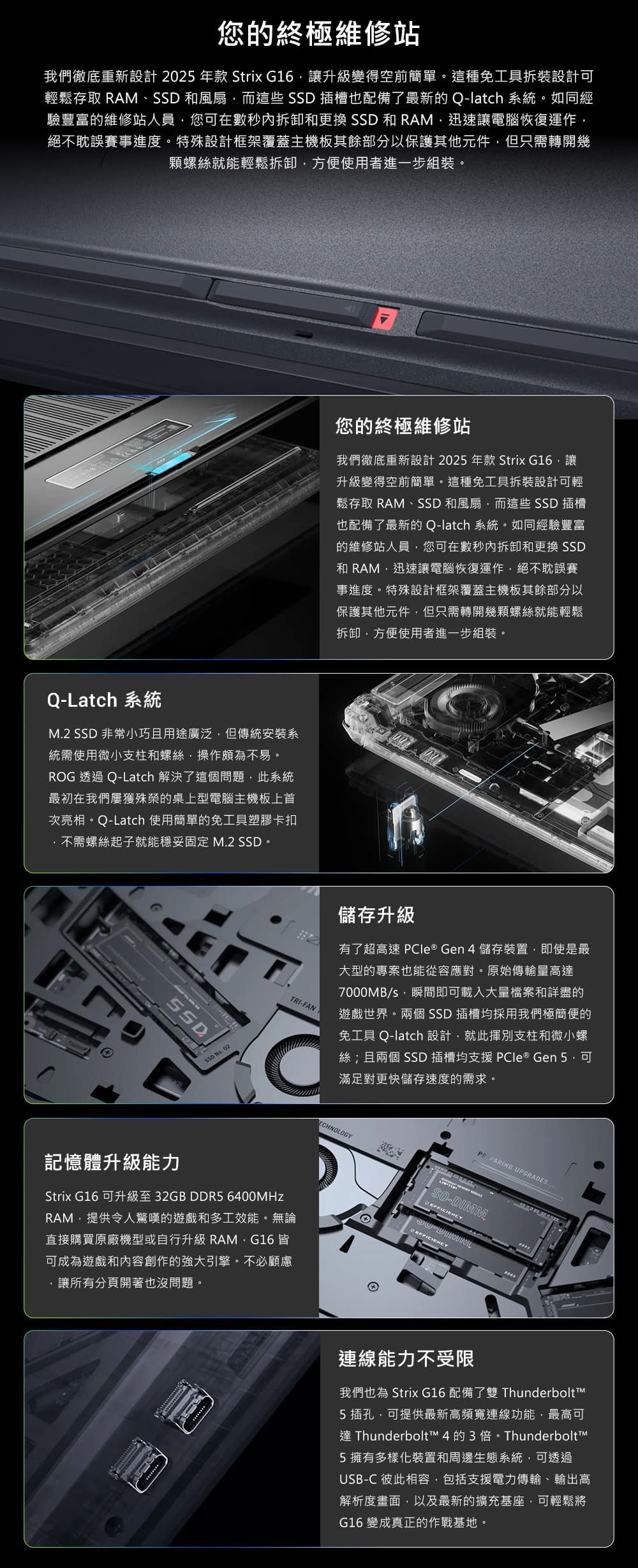 您的終極維修站我們徹底重新設計2025年款 Strix G16讓升級變得空前簡單。這種免工具拆裝設計輕鬆存取 RAM、 和風扇而這些 SSD 插槽也配備了最新的Q-latch 系統。如同經驗豐富的維修站人員您可在數秒內拆卸和更換 SSD 和 RAM迅速讓電腦恢復運作絕不耽誤賽事進度。特殊設計框架覆蓋主機板其餘部分以保護其他元件但只需轉開幾顆螺絲就能輕鬆拆卸方便使用者進一步組裝。您的終極維修站我們徹底重新設計 2025 年款 Strix G16讓升級變得空前簡單。這種免工具拆裝設計可輕鬆存取 RAM、SSD 和風扇而這些 SSD 插槽也配備了最新的 Q-latch 系統。如同經驗豐富的維修站人員您可在數秒內拆卸和更換 SSD和 RAM,迅速讓電腦恢復運作,絕不耽誤賽事進度。特殊設計框架覆蓋主機板其餘部分以保護其他元件,但只需轉開幾顆螺絲就能輕鬆拆卸,方便使用者進一步組裝。Q-Latch 系統M.2 SSD 非常小巧且用途廣泛,但傳統安裝系統需使用微小支柱和螺絲,操作頗為不易。ROG 透過 Q-Latch 解決了這個問題,此系統最初在我們屢獲殊榮的桌上型電腦主機板上首次亮相。Q-Latch 使用簡單的免工具塑膠卡扣不需螺絲起子就能穩妥固定 M.2 SSD。SSD No.02.TRI-FAN儲存升級有了超高速  ® Gen4 儲存裝置,即使是最大型的專案也能從容應對。原始傳輸量高7000MB/,瞬間即可載入大量檔案和詳盡的遊戲世界。兩個 SSD 插槽均採用我們極簡便的免工具 Q-latch 設計,就此揮別支柱和微小螺絲;且兩個 SSD 插槽均支援  ® Gen 5,可滿足對更快儲存速度的需求。ECHNOLOGY PARING UPGRADES記憶體升級能力Strix G16 可升級至32GB DDR5 6400MHzRAM,提供令人驚嘆的遊戲和多工效能。無論直接購買原廠機型或自行升級 RAM,G16 皆可成為遊戲和內容創作的強大引擎。不必顧慮,讓所有分頁開著也沒問題。-DIMM連線能力不受限我們也為 Strix G16 配備了雙 Thunderbolt5 插孔,可提供最新高頻寬連線功能,最高可達 Thunderbolt™ 4的3倍。Thunderbolt™5擁有多樣化裝置和周邊生態系統,可透過USB-C 彼此相容,包括支援電力傳輸、輸出高解析度畫面,以及最新的擴充基座,可輕鬆將G16 變成真正的作戰基地。