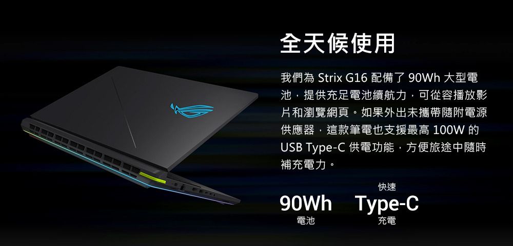 全天候使用我們為 Strix G16配備了 大型電池,提供充足電池續航力,可從容播放影片和瀏覽網頁。如果外出未攜帶隨附電源供應器,這款筆電也支援最高 100W 的USB Type-C 供電功能,方便旅途中隨時補充電力。快速90Wh Type-C電池充電