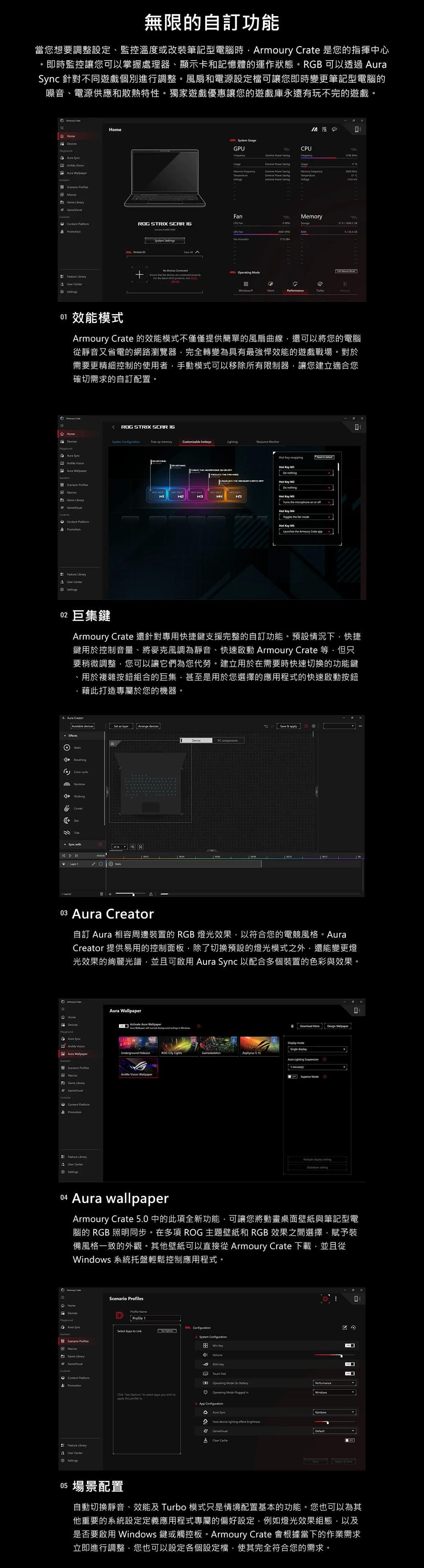 無限的自訂功能當您想要調整設定、監控溫度或改裝筆記型電腦時rmoury  是您的指揮中心即時監控讓您可以掌握處理器、顯示卡和記憶體的運作狀態R可以透過  針對不同遊戲個別進行調整風扇和電源設定檔可讓您即時變更筆記型電腦的噪音、電源供應和散熱特性。獨家遊戲優惠讓您的遊戲庫永遠有玩不完的遊戲。om                  Temperature RG STRIX SR CPU mory GBGPU Fan   Center sSystem    perating ModeYPerformance0 效能模式rmoury Crate 的效能模式不僅僅提供簡單的風扇曲線還可以將您的電腦靜音又省電的網路瀏覽器完全轉變為具有最強悍效能的遊戲戰場。對於需要更精細控制的使用者手動模式可以移除所有限制器讓您建立適合您確切需求的自訂配置。 G STRIX SCR Home     Game  Feature  CenterSystem Free up Cusmizable hotkeys HMe  ming       the microphone on or    the fan  the Armoury Crate app02 巨集鍵Armoury Crate 還針對專用快捷鍵支援完整的自訂功能。預設情況下快捷鍵用於控制音量、將麥克風調為靜音、快速啟動 Armoury Crate 等但只要稍微調整您可以讓它們為您代勞。建立用於在需要時快速切換的功能鍵、用於複雜按鈕組合的巨集甚至是用於您選擇的應用程式的快速啟動按鈕藉此打造專屬於您的機器。A   devices devicesO  Tidee ODevice 03  Creator自訂  相容周邊裝置的 RGB 燈光效果以符合您的電競風格。AuraCreator 提供易用的控制面板除了切換預設的燈光模式之外還能變更燈光效果的絢麗光譜並且可啟用 Aura  以配合多個裝置的色彩與效果。 CAura HomeDevicesAura  Aura  Scenario Game  Feature  CenterActivate Aura Wallpaper   Wallpaper RO  mode Underground Hideout   15  1 minute Vision Wallpaper display  Aura wallpaperArmoury Crate 5.0 中的此項全新功能,可讓您將動畫桌面壁紙與筆記型電腦的 RGB 照明同步。在多項 ROG 主題壁紙和 RGB 效果之間選擇,賦予裝備風格一致的外觀。其他壁紙可以直接從 Armoury Crate 下載,並且從dows 系統托盤輕鬆控制應用程式。 Scenario sHomeDevicesProfile DProfile 1Aura SyncSelect Apps to Link Scenario Game LibraryContentContent PromotionFeature Library CenterSettings System Win 0Volume4ROG   Mode On BatteryPerformance。Operating Mode  Windows   to select apps you  toapply this  toA App ConfigurationAAura Sync。Host device lighting effect A   & A 場景配置自動切換靜音、效能及 Turbo 模式只是情境配置基本的功能。您也可以為其他重要的系統設定定義應用程式專屬的偏好設定,例如燈光效果組態,以及是否要啟用 Windows 鍵或觸控板。Armoury Crate 會根據當下的作業需求立即進行調整,您也可以設定各個設定檔,使其完全符合您的需求。