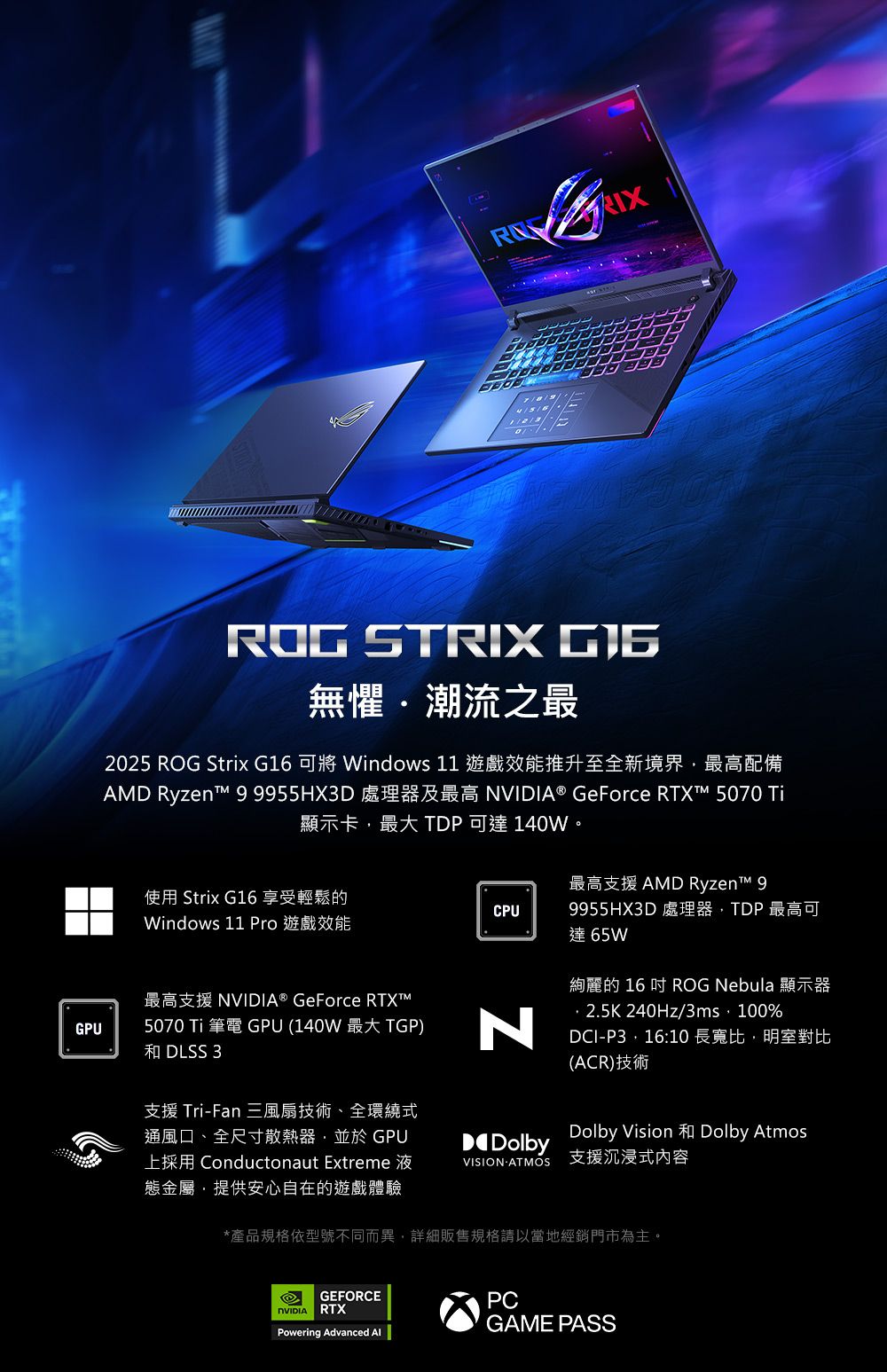 ROG STRIX 無懼潮流之最2025 ROG Strix G16  Windows 11 遊戲效能推升至全新境界最高配備AMD Ryzent 9955HX3D 處理器及最高 ® GeForce  5070 顯示卡最大TDP可達140W。最高支援AMD Ryzent 9使用 Strix G16 享受輕鬆的CPUWindows 11 Pro 遊戲效能9955HX3D 處理器TDP最高可達65WGPU最高支援 NVIDIA® GeForce RTXT™5070 Ti 筆電 GPU (140W 最大 TGP)和 DLSS 3N支援 TriFan 三風扇技術、全環繞式通風口、全尺寸散熱器並於 GPU上採用 Conductonaut Extreme 液態金屬提供安心自在的遊戲體驗絢麗的 16  ROG Nebula 顯示器2.5K 240Hz/3ms,100%DCI-P3,16:10 長寬比,明室對比(ACR)技術DolbyDolby Vision Dolby AtmosVISION-ATMOS 支援沉浸式內容*產品規格依型號不同而異,詳細販售規格請以當地經銷門市為主。GEFORCENVIDIA RTXPowering Advanced PCGAME PASS