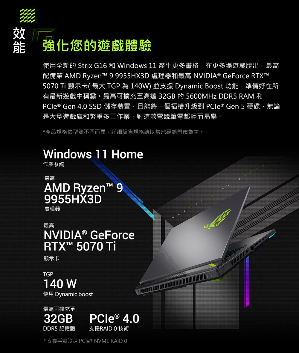 效強化您的遊戲體驗使用全新的 Strix G16 和 Windows 11 產生更多畫格在更多場遊戲勝出。最高配備第 AMD Ryzent 99955HX3D 處理器和最高 NVIDIA® GeForce RTXT570 Ti 顯示卡( 最大 TGP 為 140W) 並支援 Dynamic Boost 功能,準備好在所有最新遊戲中稱霸。最高可擴充至高達 32GB 的 5600MHz DDR5 RAM 和 ® Gen 4.0 SSD 儲存裝置,且能將一個插槽升級到 PCIe ® Gen5硬碟,無論是大型遊戲庫和繁重多工作業,對這款電競筆電都輕而易舉。*產品規格依型號不同而異,詳細販售規格請以當地經銷門市為主。Windows 11 Home作業系統最高AMD Ryzen 99955HX3D處理器最高NVIDIA® GeForceRTX™ 5070 Ti顯示卡TGP140 W使用 Dynamic boost最高可擴充至32GBPCle® 4.0DDR5 記憶體支援RAIDO 技術* 支援手動設定 PCIe® NVME RAID 0