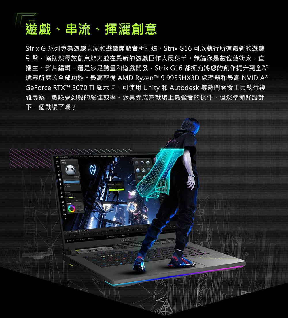 遊戲、串流、揮灑創意Strix G 系列專為遊戲玩家和遊戲開發者所打造。Strix G16 可以執行所有最新的遊戲引擎協助您釋放創意能力並在最新的遊戲巨作大展身手。無論您是數位藝術家、直播主、影片編輯還是涉足動畫和遊戲開發,Strix G16 都擁有將您的創作提升到全新境界所需的全部功能。最高配備 AMD Ryzen™ 99955HX3D 處理器和最高 NVIDIA®GeForce RTX™ 5070 Ti 顯示卡,可使用 Unity 和 Autodesk 等熱門開發工具執行複雜專案,體驗夢幻般的絕佳效率。您具備成為戰場上最強者的條件,但您準備好設計下一個戰場了嗎?ROG