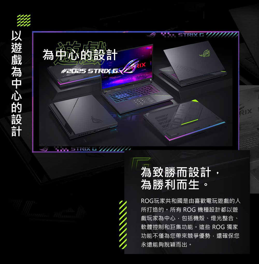 為中心的設計#2025 STRIX  STRIX  STRIX  為致勝而設計為勝利而生。ROG玩家共和國是由喜歡電玩遊戲的人所打造的。所有 ROG 機種設計都以遊戲玩家為中心,包括機殼、燈光整合、軟體控制和巨集功能。這些 ROG 獨家功能不僅為您帶來競爭優勢,還確保您永遠能夠脫穎而出。
