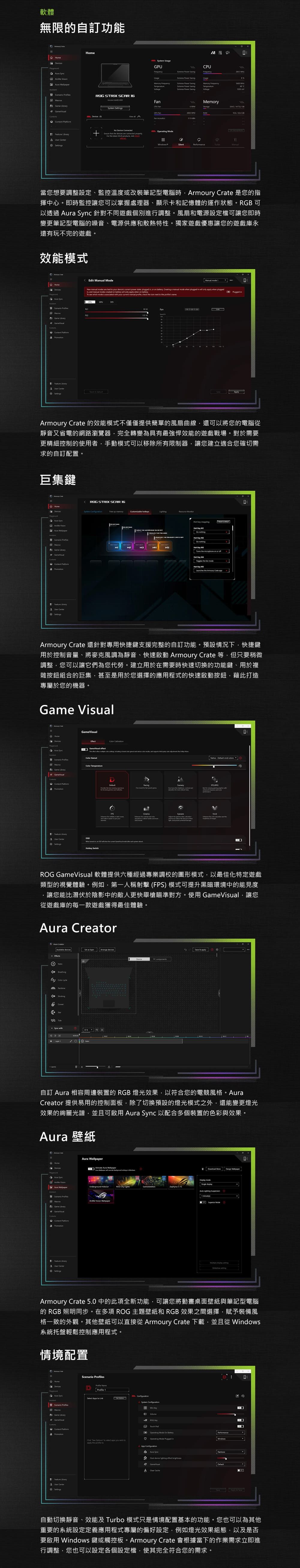 軟體無限自訂功能    sMcros tent  STRIX SCR      GU          Power Savg  CPU Memy  RM      peratg              CY當您想要調整設定、監控溫度或改裝筆記型電腦時  是您的指揮中心即時監控讓您可以掌握處理器、顯示卡和記憶體的運作狀態RGB 可以透過  c 針對不同遊戲個別進行調整風扇和電源設定檔可讓您即時變更筆記型電腦的噪音、電源供應和散熱特性。獨家遊戲優惠讓您的遊戲庫永玩不完的遊戲。效能模式Edit Manual Mode SynManual  New  modes are         in or    a  mode  plugged in    when pluggedin   modes  on   only ly when on    mode    r    check            Fan inArmoury Crate 的效能模式不僅僅提供簡單的風扇曲線還可以將您的電腦從靜音又省電的網路瀏覽器完全轉變為具有最強悍效能的遊戲戰場。對於需要更精細控制的使用者·手動模式可以移除所有限制器讓您建立適合您確切需求的自訂配置。巨集鍵 Devices     nter STRIX SCAR 16       the  on or  the Armoury Crate appArmoury Crate 還針對專用快捷鍵支援完整的自訂功能。預設情況下快捷鍵用於控制音量、將麥克風調為靜音、快速啟動 Armoury Crate 等但只要稍微調整您可以讓它們為您代勞。建立用於在需要時快速切換的功能鍵、用於複雜按鈕組合的巨集甚至是用於您選擇的應用程式的快速啟動按鈕藉此打造專屬於您的機器。Game Visual Ce  CrationGameVisual Color    Game          O ROG GameVisual 軟體提供六種經過專業調校的圖形模式,以最佳化特定遊戲類型的視覺體驗。例如,第一人稱射擊(FPS)模式可提升黑暗環境中的能見度,讓您能比潛伏於陰影中的敵人更快舉槍瞄準對方。使用GameVisual,讓您從遊戲庫的每一款遊戲獲得最佳體驗。 Crear s   自訂  相容周邊裝置的 RGB燈光效果,以符合您的電競風格。Crear 提供易用的控制面板,除了切換預設的燈光模式之外,還能變更燈光效果的絢麗光譜,並且可啟用Aura Sync 以配合多個裝置的色彩與效果。Aura 壁紙Aura HomeDevices Aura  Aura     Aura Underground   Lights     Wallpaper ModeGame   ryUser Settings  Armoury Crate 5. 中的此項全新功能,可讓您將動畫桌面壁紙與筆記型電腦的 RGB 照明同步。在多項 ROG 主題壁紙和 RGB 效果之間選擇,賦予裝備風格一致的外觀。其他壁紙可以直接從 Armoury Crate 下載,並且從dows系統托盤輕鬆控制應用程式。情境配置 ProfilesHomeDevicesDProfile Select s to LinkSystem Scenario Win   ROG PContent alt  Mode  Performance。Operating Mode Plugged inWindows   to   you with to the  toApp 。Aura 。 device    A Clear  Settings0A自動切換靜音、效能及 Turbo 模式只是情境配置基本的功能。您也可以為其他重要的系統設定定義應用程式專屬的偏好設定,例如燈光效果組態,以及是否要啟用 Windows 鍵或觸控板。Armoury Crate 會根據當下的作業需求立即進行調整,您也可以設定各個設定檔,使其完全符合您的需求。
