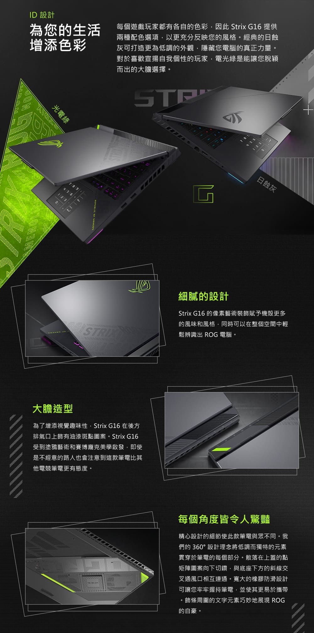 ID 設計為您的生活增添色彩每個遊戲玩家都有各自的色彩因此 Strix G16 提供兩種配色選項以更充分反映您的風格。經典的日蝕灰可打造更為低調的外觀,隱藏您電腦的真正力量。對於喜歡宣揚自我個性的玩家,電光綠是能讓您脫穎而出的大膽選擇。光電綠TRI789451m日蝕灰細膩的設計Strix G16 的像素藝術裝飾賦予機殼更多的風味和風格,同時可以在整個空間中輕鬆辨識出 ROG 電腦。大膽造型為了增添視覺趣味性, Strix G16 在後方排氣上有油漆斑點圖案。Strix G16受到塗鴉藝術和賽博龐克美學啟發,即使是不經意的路人也會注意到這款筆電比其他電競筆電更有態度。每個角度皆令人驚豔精心設計的細節使此款筆電與眾不同。我們的360°設計理念將低調而獨特的元素貫穿於筆電的每個部分。散落在上蓋的點矩陣圖案向下切鑽,與底座下方的斜線交叉通風口相互連通。寬大的橡膠防滑設計可讓您牢牢握持筆電,並使其更易於攜帶。飾條周圍的文字元素巧妙地展現 ROG的自豪。