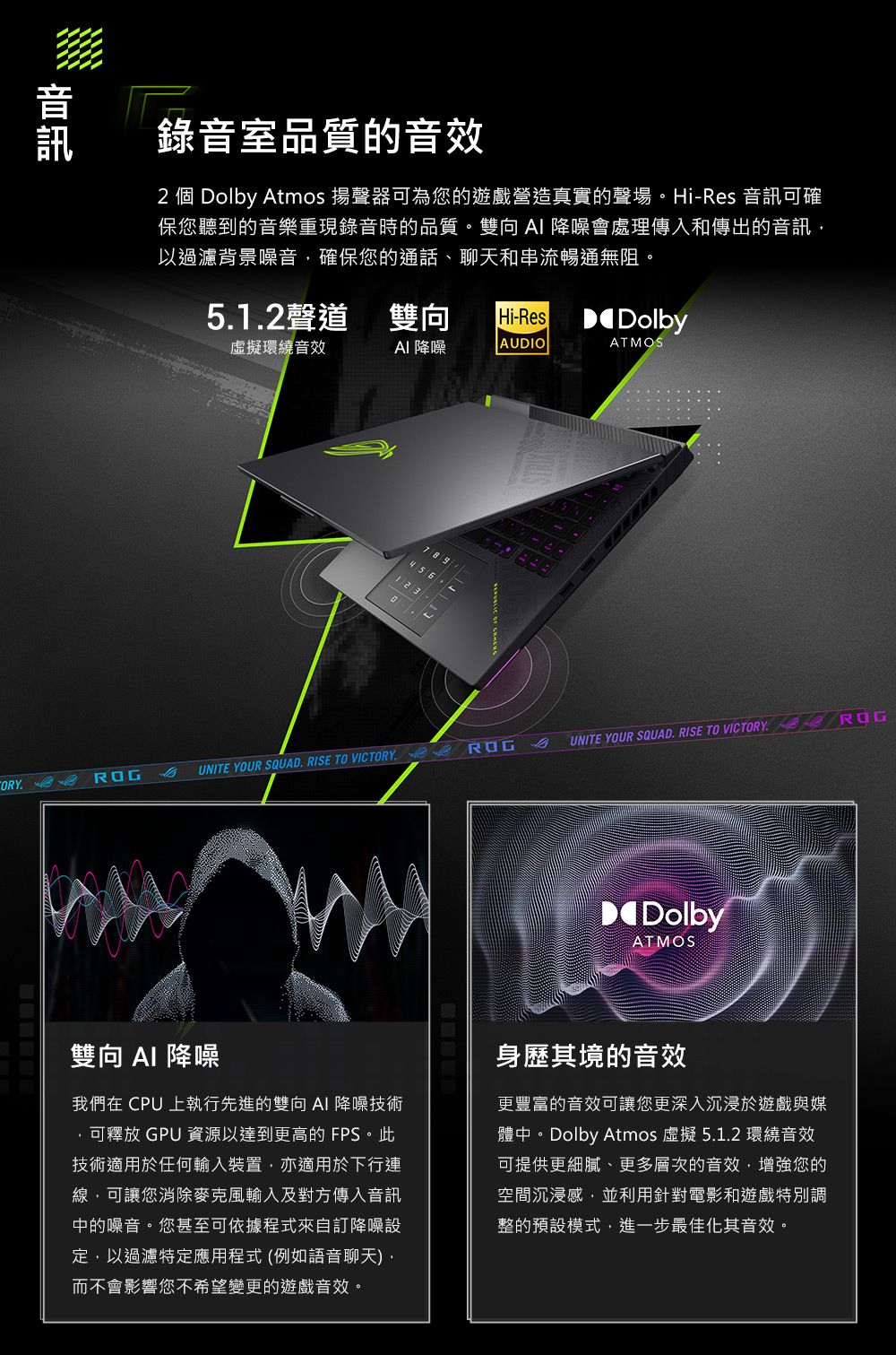 錄音室品質的音效2 個 Dolby Atmos 揚聲器可為您的遊戲營造真實的聲場。-Res 音訊可確保您聽到的音樂重現錄音時的品質。雙向 降噪會處理傳入和傳出的音訊以過濾背景噪音確保您的通話、聊天和串流暢通無阻。51.2聲道 雙向Hi-Res Dolby虛擬環繞音效AI 降噪AUDIOATMOS7 8 .UNITE YOUR SQUAD. RISE TO VICTORY UNITE YOUR SQUAD. RISE TO VICTORY. DolbyATMOS雙向 AI 降噪我們在 CPU 上執行先進的雙向 AI 降噪技術可釋放 GPU 資源以達到更高的 FPS。此技術適用於任何輸入裝置亦適用於下行連線可讓您消除麥克風輸入及對方傳入音訊中的噪音。您甚至可依據程式來自訂降噪設定,以過濾特定應用程式 (例如語音聊天),而不會影響您不希望變更的遊戲音效。身歷其境的音效更豐富的音效可讓您更深入沉浸於遊戲與媒體中。Dolby Atmos 虛擬 5.1.2 環繞音效可提供更細膩、更多層次的音效,增強您的空間沉浸感,並利用針對電影和遊戲特別調整的預設模式,進一步最佳化其音效。