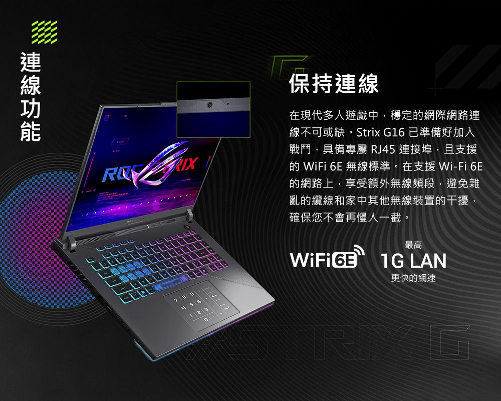 保持連線在現代多人遊戲中穩定網際網路連線不可或缺。Strix G16已準備好加入戰鬥具備專屬 RJ45連接埠且支援的 WiFi 6E 無線標準。在支援 Wi-Fi 6E的網路上,享受額外無線頻段,避免雜亂的纜線和家中其他無線裝置的干擾,確保您不會再慢人一截。WiFi 最高1G LAN更快的網速