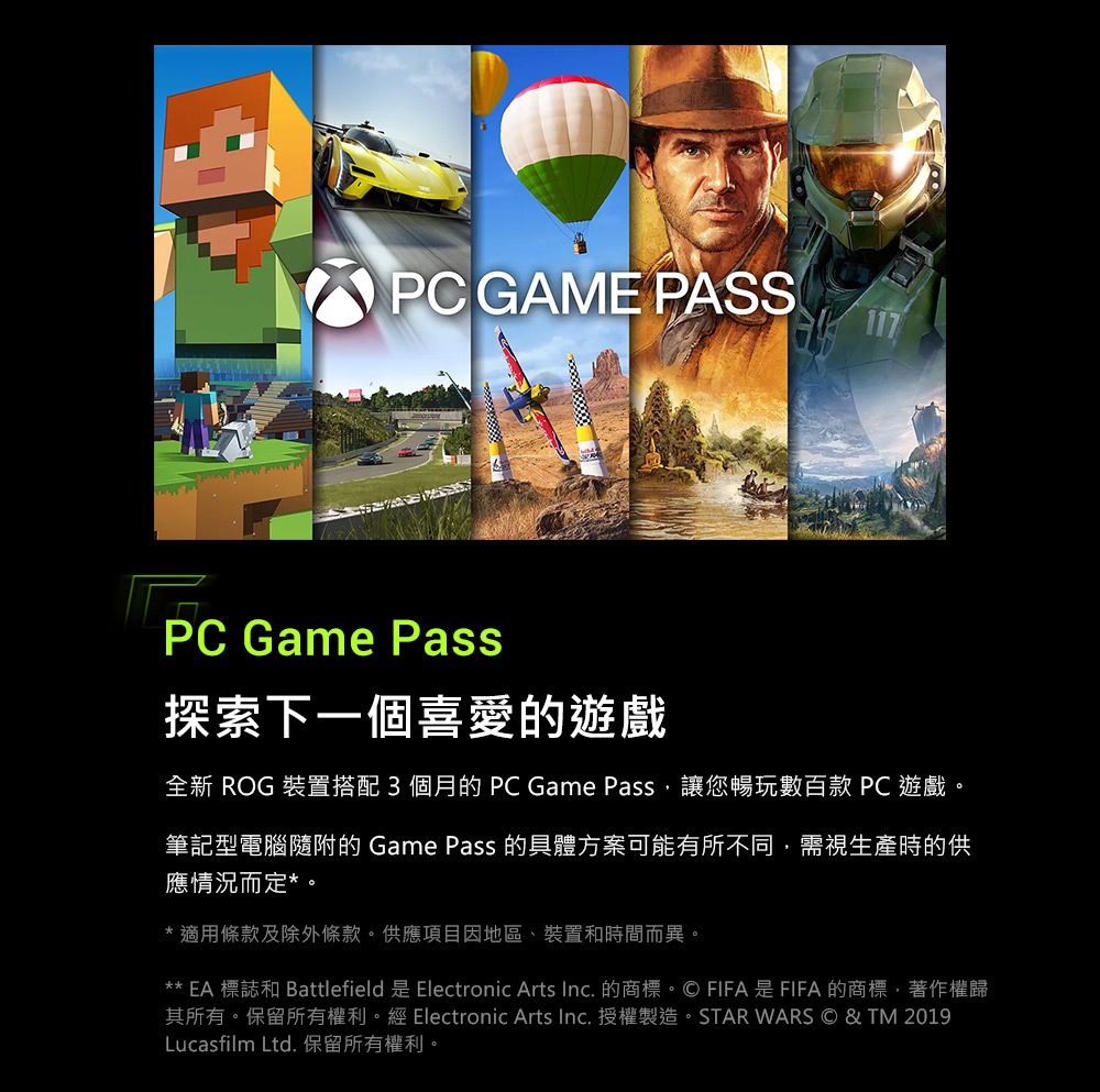 PC GAME PASSPC Game Pass探索下一個喜愛的遊戲全新 ROG 裝置搭配3個月的PC Game Pass讓您暢玩數百款 PC遊戲。筆記型電腦隨附的 Game Pass 的具體方案可能有所不同,需視生產時的供應情況而定*。*適用條款及除外條款。供應項目因地區、裝置和時間而異。** EA 標誌和 Battlefield 是 Electronic Arts Inc. 的商標。© FIFA是FIFA的商標,著作權歸其所有。保留所有權利。經 Electronic Arts Inc.授權製造。STAR WARS © & TM 2019Lucasfilm Ltd. 保留所有權利。