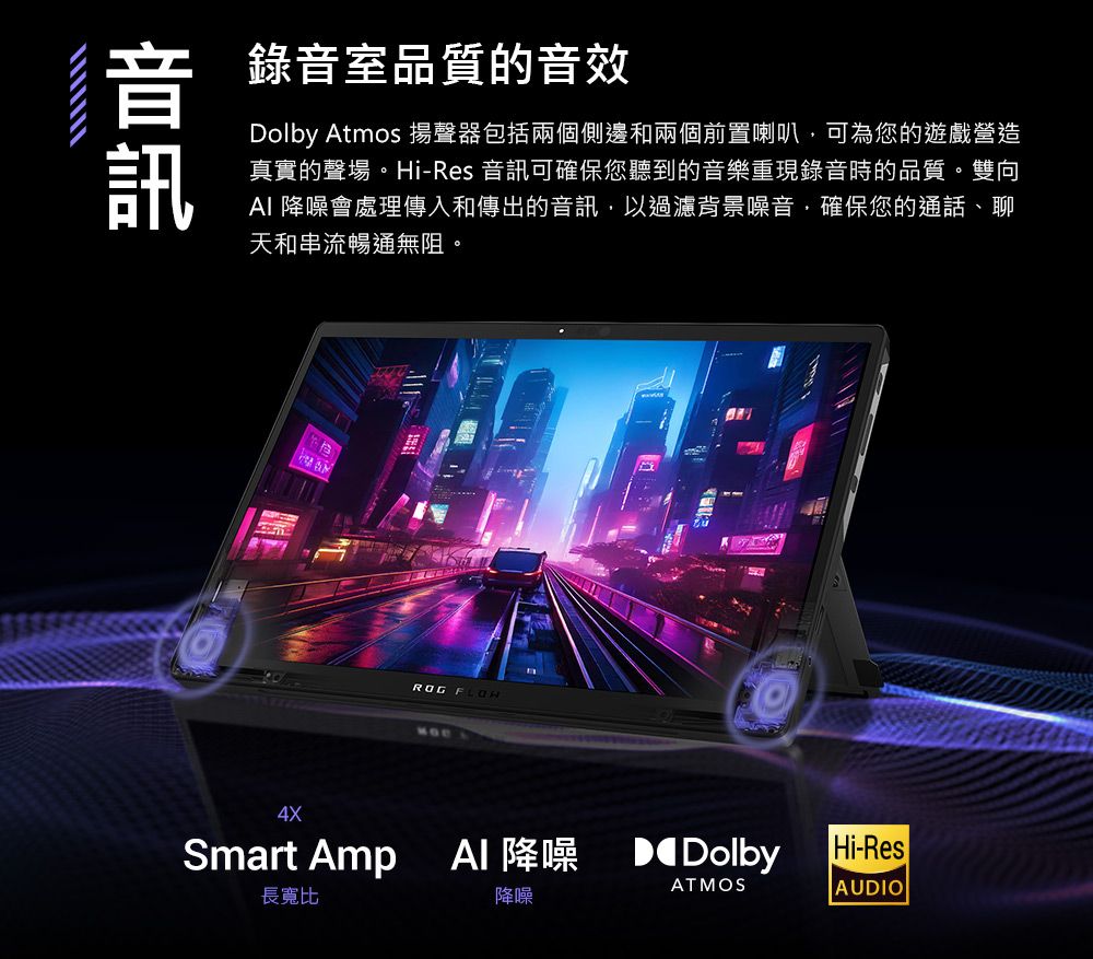 音 錄音室品質的音效訊Dolby Atmos 揚聲器包括兩個側邊和兩個前置喇叭可為您的遊戲營造真實的聲場。Hi-Res 音訊可確保您聽到的音樂重現錄音時的品質。雙向 降噪會處理傳入和傳出的音訊,以過濾背景噪音,確保您的通話、聊天和串流暢通無阻。ROG MD4XSmart Amp  降噪  Dolby長寬比降噪ATMOSHi-ResAUDIO