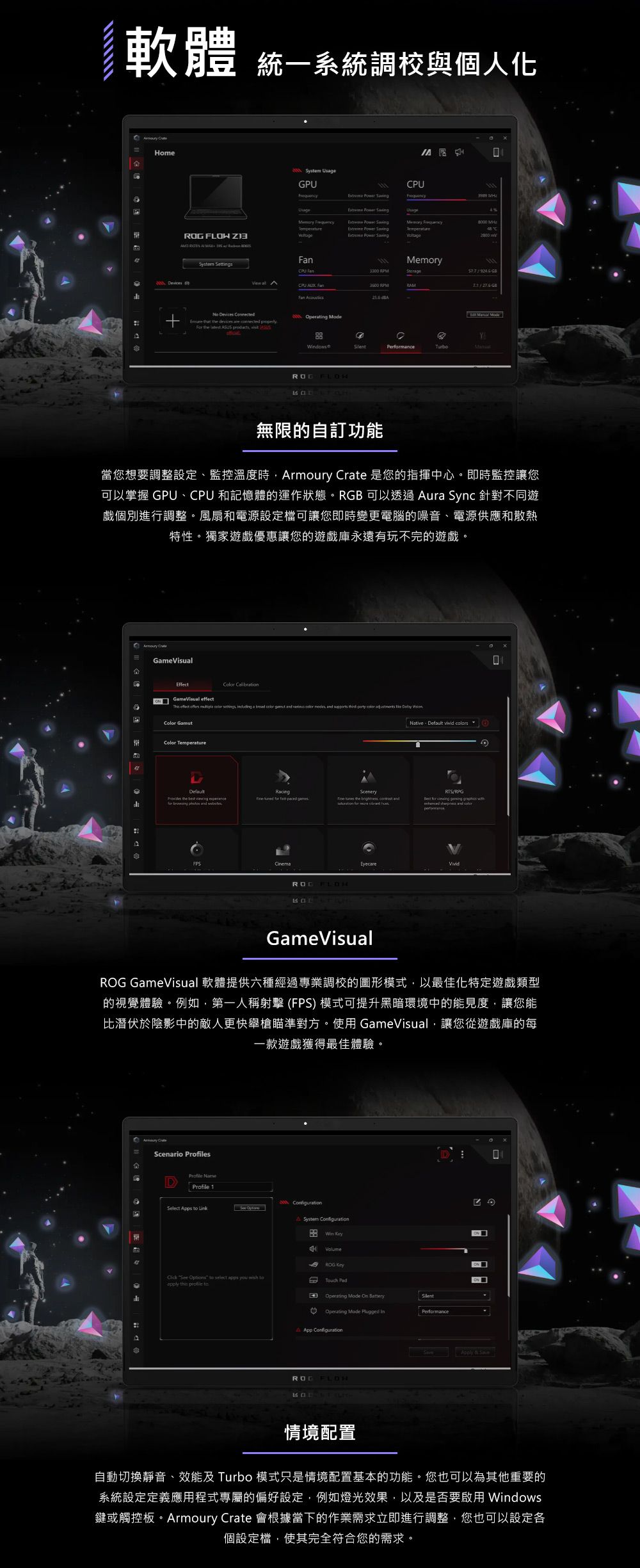 軟體統一系統調校與個人化 HomeSytem GPU         Sving Power Sving   s  System SettingsUsage Memory  CPU   CPU  Fan   evices     devices are        a  /   ModeYPermance無限的自訂功能當您想要調整設定監控溫度時rmoury  是您的指揮中心即時監控讓您可以掌握 GPU、CPU 和記憶體的運作狀態。RGB 可以透過 ura Sync 針對不同遊戲個別進行調整。風扇和電源設定檔可讓您即時變更電腦的噪音、電源供應和散熱特性。獨家遊戲優惠讓您的遊戲庫永遠有玩不完的遊戲。A GameVisualEffect  GameVisual  effect      a               Color GamutColor TemperatureDefault    RacingScenery  paced games     te       h Native、Default  /RPG for      and EyecareGameVisualROG GameVisual 軟體提供六種經過專業調校的圖形模式,以最佳化特定遊戲類型的視覺體驗。例如,第一人稱射擊 (FPS) 模式可提升黑暗環境中的能見度,讓您能比潛伏於陰影中的敵人更快舉槍瞄準對方。使用 GameVisual,讓您從遊戲庫的每一款遊戲獲得最佳體驗。 CrateScenario sProfile Profile 1 Select Apps  Link A System Configuration VolumeROG  See  to select apps you  toapply   toD Operating Mode  。 Operating Mode Plugged App Configuration  Performance & 情境配置自動切換靜音、效能及 Turbo 模式只是情境配置基本的功能。您也可以為其他重要的系統設定定義應用程式專屬的偏好設定,例如燈光效果,以及是否要啟用 Windows鍵或觸控板。Armoury Crate 會根據當下的作業需求立即進行調整,您也可以設定各個設定檔,使其完全符合您的需求。