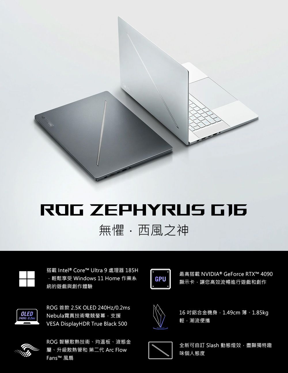 ROG ZEPHYRUS 無懼西風之神搭載Intel® Core™ Ultra 9 處理器 185H輕鬆享受 Windows 11 Home 作業系統的遊戲與創作體驗GPU最高搭載 NVIDIA® GeForce RTXT™ 4090顯示卡讓高效流暢進行遊戲和創作OLED240Hz 0.2msROG 首款 2.5K OLED 240Hz/0.2msNebula霓真技術電競螢幕支援VESA DisplayHDR True Black 500ROG 智慧散熱技術、均溫板、液態金屬、升級散熱管和 第二代 Arc FlowFans™ 風扇16吋鋁合金機身1.49cm 薄、1.85kg輕潮流便攜全新可自訂 Slash 動態燈效盡顯獨特趣味個人態度