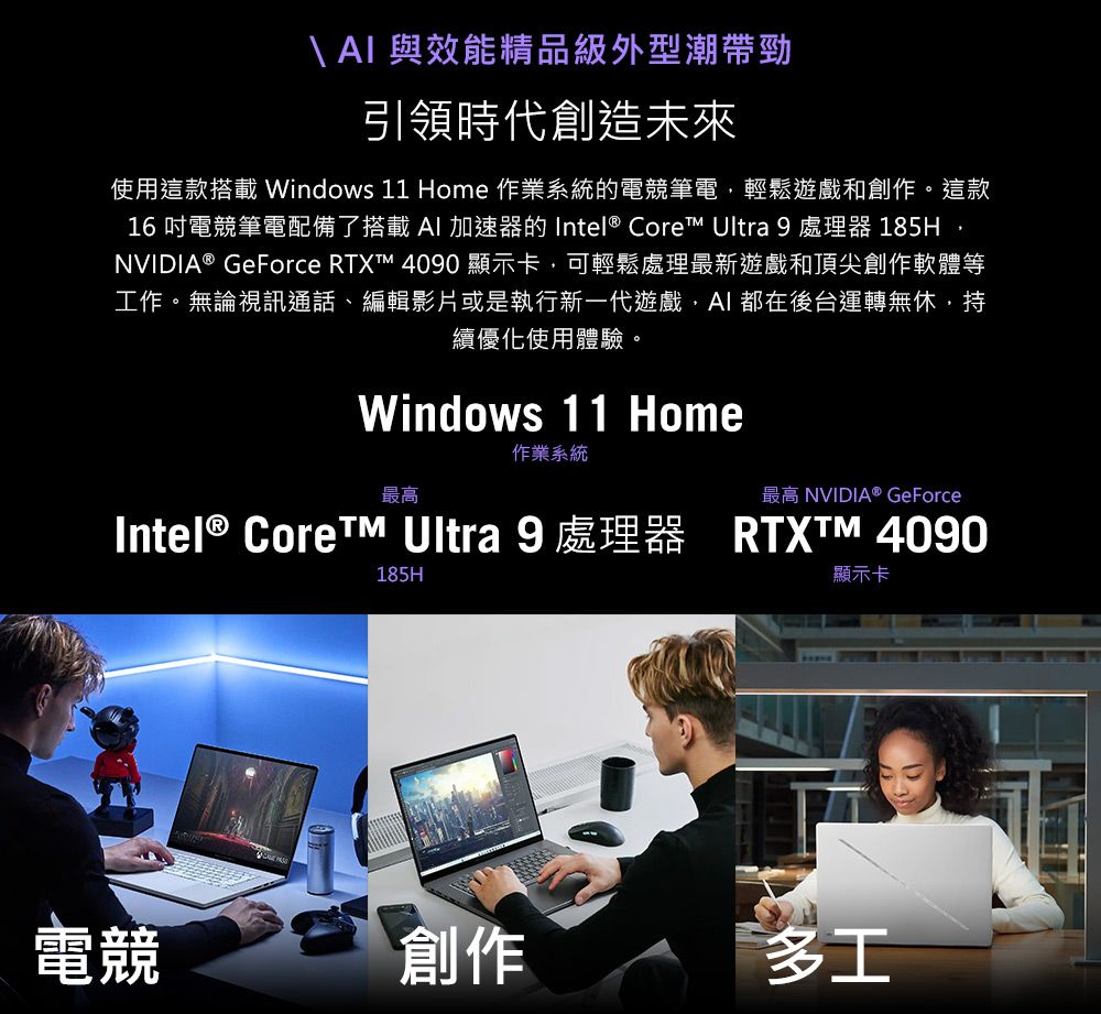 \  與效能精品級外型潮帶勁引領時代創造未來使用這款搭載Windows 11 Home 作業系統的電競筆電輕鬆遊戲和創作。這款16吋電競筆電配備了搭載AI 加速器的 Intel® Core Ultra 9 處理器 185HNVIDIA® GeForce RTXT 4090顯示卡可輕鬆處理最新遊戲和頂尖創作軟體等工作。無論視訊通話、編輯影片或是執行新一代遊戲,AI都在後台運轉無休,持續優化使用體驗。Windows 11 Home作業系統最高最高 NVIDIA® GeForceIntel® Core™ Ultra 9 處理器 RTXTM 4090185H顯示卡電競創作多工