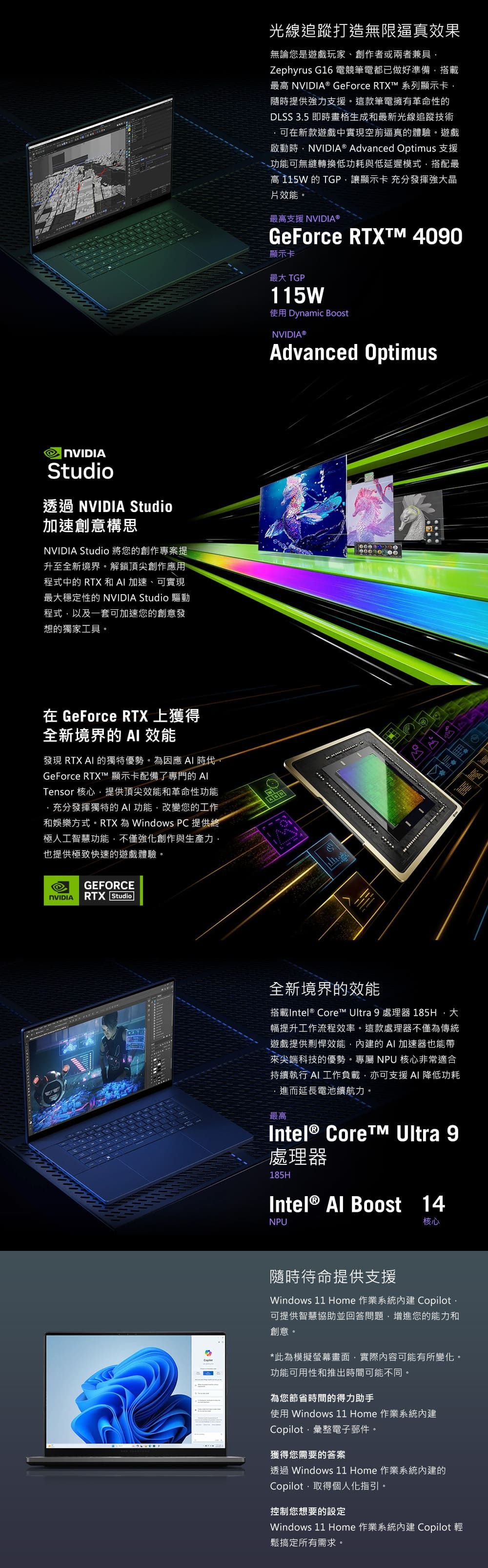 NVIDIAStudio透過 NVIDIA Studio加速創意構思NVIDIA Studio 將您的創作專案提升至全新境界。解鎖頂尖創作應用程式中的 RTX 和 加速、可實現最穩定性的 NVIDIA Studio 驅動程式以及一套可加速您的創意發想的獨家工具。光線追蹤打造無限逼真效果無論您是遊戲玩家、創作者或兩者兼具Zephyrus G16 電競筆電都已做好準備搭載最高 NVIDIA® GeForce RTXT 系列顯示卡随時提供強力支援。這款筆電擁有革命性的DLSS 35 即時畫格生成和最新光線追蹤技術可在新款遊戲中實現空前逼真的體驗。遊戲啟動時,NVIDIA® Advanced Optimus 支援功能可無縫轉換低功耗與低延遲模式,搭配最高115W的TGP,讓顯示卡 充分發揮強大晶片效能。最高支援 NVIDIA®GeForce RTXTM 4090顯示卡最大 TGP115W使用 Dynamic BoostNVIDIA®Advanced Optimus在 GeForce RTX 上獲得全新境界的AI 效能發現 RTX AI 的獨特優勢。因應 AI 時代GeForce RTX 顯示卡配備了專門的 Tensor 核心,提供頂尖效能和革命性功能,充分發揮獨特的AI功能,改變您的工作和娛樂方式。RTX 為 Windows PC 提供終極人工智慧功能,不僅強化創作與生產力,也提供極致快速的遊戲體驗。GEFORCENVIDIA RTX Studio全新境界的效能搭載Intel® Core™ Ultra 9 處理器 185H,大幅提升工作流程效率。這款處理器不僅為傳統遊戲提供剽悍效能,內建的AI 加速器也能帶來尖端科技的優勢。專屬 NPU 核心非常適合持續執行 AI 工作負載,亦可支援AI 降低功耗進而延長電池續航力。最高Intel® Core™ Ultra 9處理器185HIntel® Al Boost 14NPU核心隨時待命提供支援Windows 11 Home 作業系統內建 Copilot.可提供智慧協助並回答問題,增進您的能力和創意。*此為模擬螢幕畫面,實際內容可能有所變化。功能可用性和推出時間可能不同。為您節省時間的得力助手使用 Windows 11 Home 作業系統內建Copilot彙整電子郵件。獲得您需要的答案透過 Windows 11 Home 作業系統內建的Copilot,取得個人化指引。控制您想要的設定Windows 11 Home 作業系統內建 Copilot 輕鬆搞定所有需求。