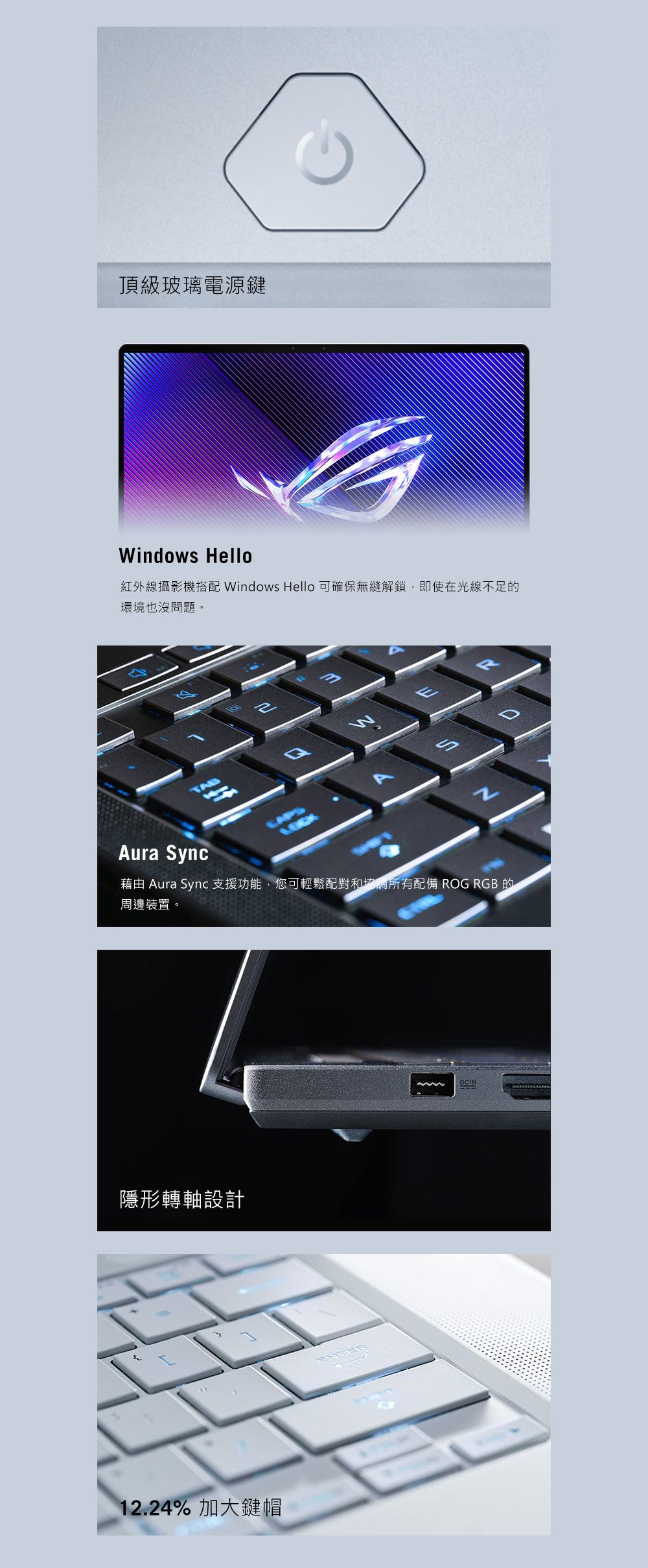 頂級玻璃電源鍵indows Hello紅外線攝影機搭配 Windows Hello 可確保無縫解鎖即使在光線不足的環境也沒問題。WDAura Sync藉由 Aura Sync 支援功能,您可輕鬆配對和協調所有配備 ROG RGB 的周邊裝置。隱形轉軸設計12.24% 加大鍵帽