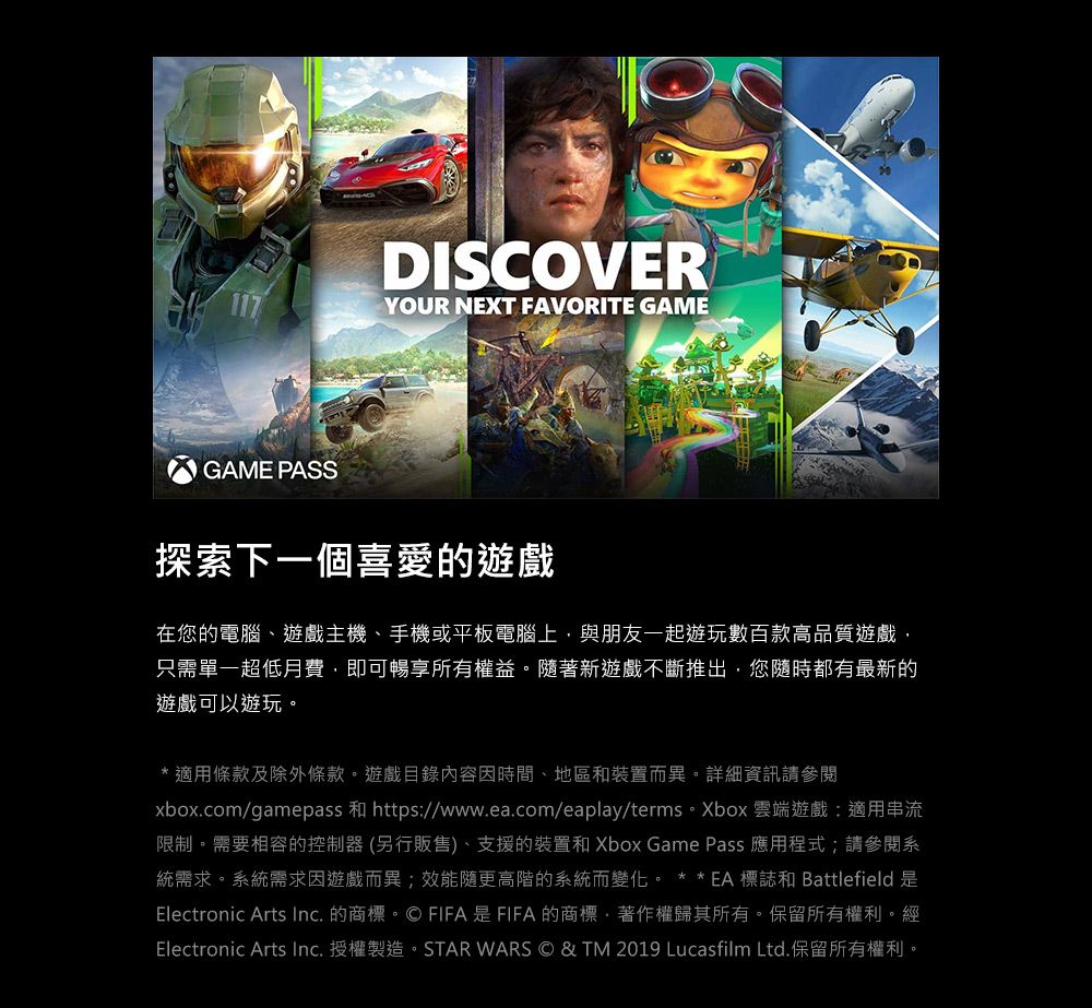 GAME PASSDISCOVERYOUR NEXT FAVORITE GAME探索下一個喜愛的遊戲在您的電腦遊戲主機、手機或平板電腦上,與朋友一起遊玩數百款高品質遊戲,只需單一超低月費,即可暢享所有權益。隨著新遊戲不斷推出,您隨時都有最新的遊戲可以遊玩。* 適用條款及除外條款。遊戲目錄內容因時間、地區和裝置而異。詳細資訊請參閱xbox.com/gamepass 和 https//www.ea.com/eaplay/terms。Xbox 雲端遊戲:適用串流限制。需要相容的控制器 (另行販售)、支援的裝置和 Xbox Game Pass 應用程式;請參閱系統需求。系統需求因遊戲而異;效能隨更高階的系統而變化。 **EA 標誌 Battlefield 是Electronic Arts Inc. 的商標。© FIFA是FIFA的商標、著作權歸其所有。保留所有權利。經Electronic Arts Inc.授權製造。STAR WARS © & TM 2019 Lucasfilm Ltd.保留所有權利。