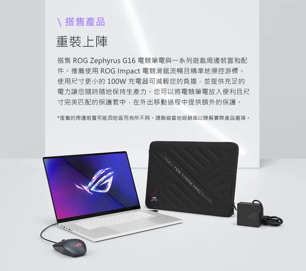 \ 搭售產品重裝上陣搭售  Zephyrus G16 電競筆電與遊戲周邊裝置和配件。推薦使用 ROG Impact 電競滑鼠流暢且精準地操控游標。使用尺寸更小的 100W 充電器可減輕您的負擔,並提供充足的電力讓您隨時隨地保持生產力。您可以將電競筆電放入便利且尺寸完美匹配的保護套中,在外出移動過程中提供額外的保護。*搭售的周邊裝置可能因地區而有所不同。請聯絡當地經銷商以瞭解實際產品選項。/ROG  THOSE WHO DARE