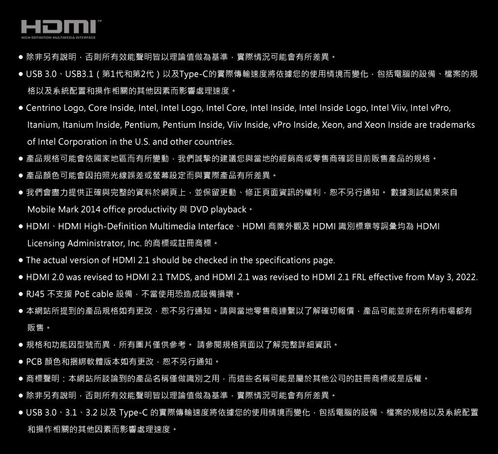 HDMIHIGHDEFINITION MULTIMEDIA INTERFACE 除非另有說明,否則所有效能聲明皆以理論值做為基準,實際情況可能會有所差異。 USB 30、USB3.1(第1代和第2代)以及Type-C的實際傳輸速度將依據您的使用情境而變化,包括電腦的設備、檔案的規格以及系統配置和操作相關的其他因素而影響處理速度。 Centrino Logo, Core Inside, Intel, Intel Logo, Intel Core, Intel Inside, Intel Inside Logo, Intel Viiv, Intel vPro,Itanium, Itanium Inside, Pentium, Pentium Inside, Viiv Inside, vPro Inside, Xeon, and Xeon Inside are trademarksof Intel Corporation in the U.S. and other countries. 產品規格可能會依國家地區而有所變動,我們誠摯的建議您與當地的經銷商或零售商確認目前販售產品的規格。產品顏色可能會因拍照光線誤差或螢幕設定而與實際產品有所差異。 我們會盡力提供正確與完整的資料於網頁上,並保留更動、修正頁面資訊的權利,恕不另行通知。 數據測試結果來自Mobile Mark 2014 office productivity 與 DVD playback。 HDMI、HDMI High-Definition Multimedia Interface、HDMI 商業外觀及 HDMI 識別標章等詞彙均為 HDMILicensing Administrator, Inc. 的商標或註冊商標。 The actual version of HDMI 2.1 should be checked in the specifications page. HDMI 2.0 was revised to HDMI 2.1 TMDS, and HDMI 2.1 was revised to HDMI 2.1 FRL effective from May 3, 2022. RJ45 不支援 PoE cable 設備,不當使用恐造成設備損壞。 本網站所提到的產品規格如有更改,恕不另行通知。請與當地零售商連繫以了解確切報價,產品可能並非在所有市場都有販售。 規格和功能因型號而異,所有圖片僅供參考。 請參閱規格頁面以了解完整詳細資訊。 PCB 顏色和捆綁軟體版本如有更改,恕不另行通知。 商標聲明:本網站所談論到的產品名稱僅做識別之用,而這些名稱可能是屬於其他公司的註冊商標或是版權。除非另有說明,否則所有效能聲明皆以理論值做為基準,實際情況可能會有所差異。 USB 3.0、3.1、3.2 以及 Type-C 的實際傳輸速度將依據您的使用情境而變化,包括電腦的設備、檔案的規格以及系統配置和操作相關的其他因素而影響處理速度。