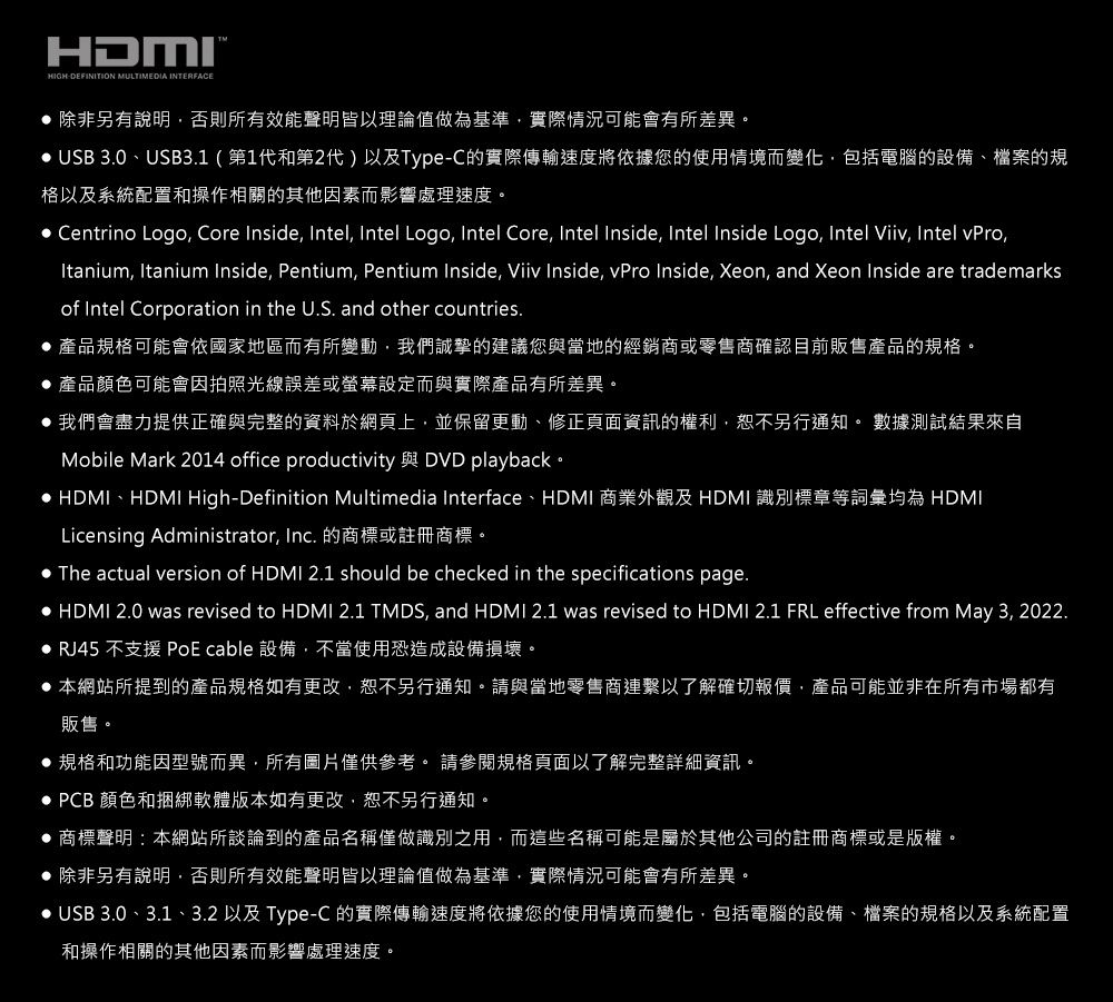 HDMIHIGH DEFINITION MULTIMEDIA INTERFACE 除非另有說明否則所有效能聲明皆以理論值做為基準實際情況可能會有所差異。 USB 3.0、USB3.1(第1代和第2代)以及Type-C的實際傳輸速度將依據您的使用情境而變化,包括電腦的設備、檔案的規格以及系統配置和操作相關的其他因素而影響處理速度。 Centrino Logo, Core Inside, Intel, Intel Logo, Intel Core, Intel Inside, Intel Inside Logo, Intel Viiv, Intel vPro,Itanium, Itanium Inside, Pentium, Pentium Inside, Viiv Inside, vPro Inside, Xeon, and Xeon Inside are trademarksof Intel Corporation in the U.S. and other countries. 產品規格可能會依國家地區而有所變動,我們誠摯的建議您與當地的經銷商或零售商確認目前販售產品的規格。產品顏色可能會因拍照光線誤差或螢幕設定而與實際產品有所差異。 我們會盡力提供正確與完整的資料於網頁上,並保留更動、修正頁面資訊的權利,恕不另行通知。 數據測試結果來自Mobile Mark 2014 office productivity 與 DVD playback。 HDMI、HDMI High-Definition Multimedia Interface、HDMI 商業外觀及HDMI 識別標章等詞彙均為 HDMILicensing Administrator, Inc. 的商標或註冊商標。The actual version of HDMI 2.1 should be checked in the specifications page. HDMI 2.0 was revised to HDMI 2.1 TMDS, and HDMI 2.1 was revised to HDMI 2.1 FRL effective from May 3, 2022. RJ45 不支援 PoE cable 設備,不當使用恐造成設備損壞。 本網站所提到的產品規格如有更改,恕不另行通知。請與當地零售商連繫以了解確切報價,產品可能並非在所有市場都有販售。 規格和功能因型號而異,所有圖片僅供參考。 請參閱規格頁面以了解完整詳細資訊。 PCB 顏色和捆綁軟體版本如有更改,恕不另行通知。 商標聲明:本網站所談論到的產品名稱僅做識別之用,而這些名稱可能是屬於其他公司的註冊商標或是版權。 除非另有說明,否則所有效能聲明皆以理論值做為基準,實際情況可能會有所差異。 USB 3.0、3.1、3.2 以及 Type-C 的實際傳輸速度將依據您的使用情境而變化,包括電腦的設備、檔案的規格以及系統配置和操作相關的其他因素而影響處理速度。