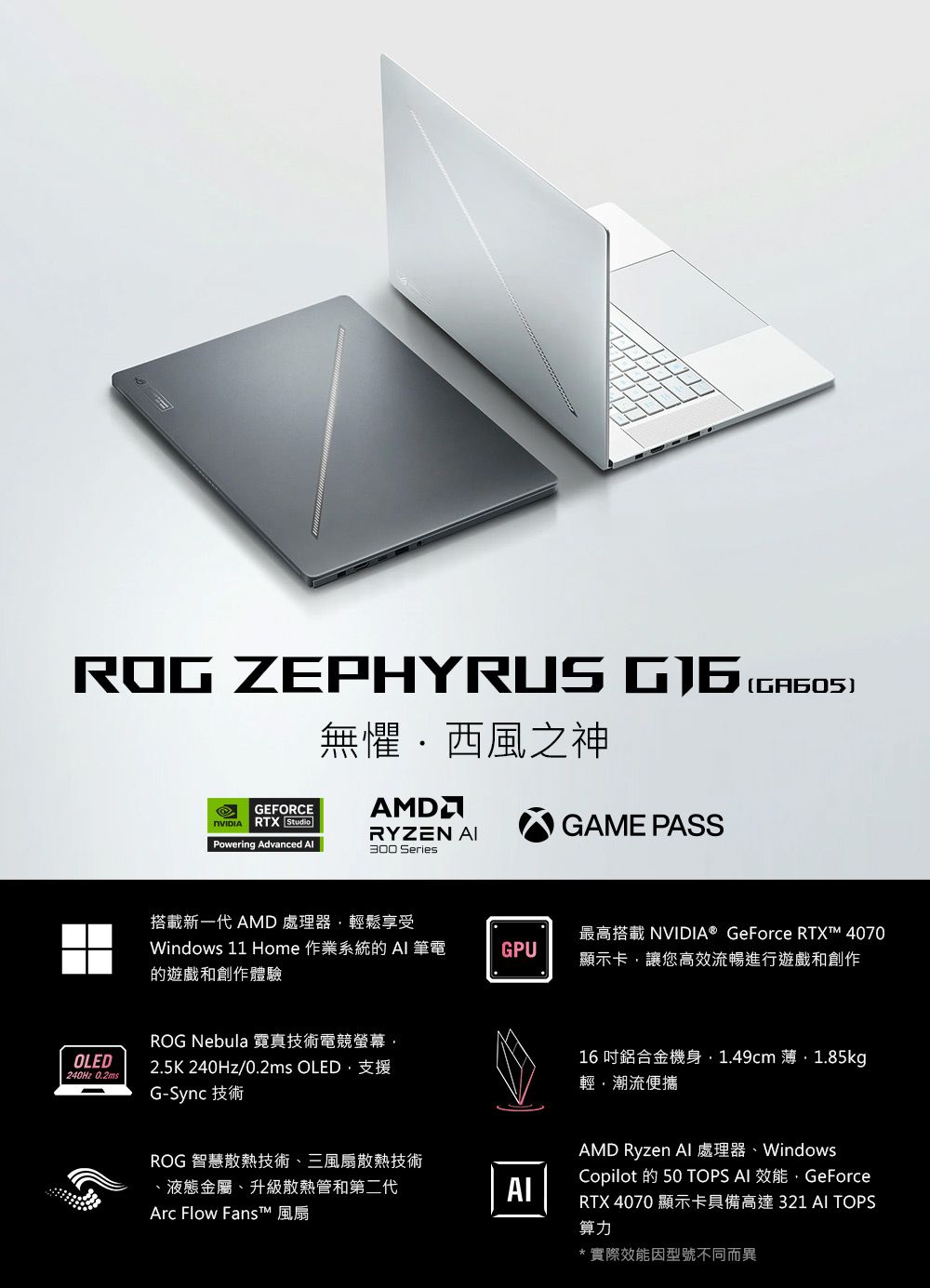 ROG ZEPHYRUS 無懼西風之神GEFORCE RTX StudioAMDRYZEN GAME PASSPowering Advanced 300 Series()搭載新一代 AMD 處理器輕鬆享受Windows 11 Home 作業系統  筆電的遊戲和創作體驗GPU最高搭載 NVIDIA® GeForce RTX™ 4070顯示卡讓您高效流暢進行遊戲和創作ROG Nebula 霓真技術電競螢幕OLED240Hz 0.2ms2.5K 240Hz/0.2ms OLED支援G-Sync 技術ROG 智慧散熱技術、三風扇散熱技術、液態金屬、升級散熱管和第二代Arc Flow Fanst™ 風扇AI16鋁合金機身1.49cm 薄1.85kg輕潮流便攜AMD Ryzen WindowsCopilot 的  TOPS AI 效能,GeForceRTX 4070 顯示卡具備高達 321 AI TOPS算力*實際效能因型號不同而異