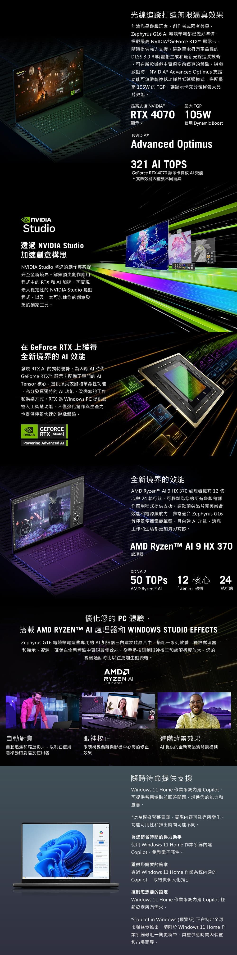 NVIDIAStudio透過 NVIDIA Studio加速創意構思NVIDIA Studio 將您的創作專案提升至全新境界。解鎖頂尖創作應用程式中的 RTX 和 加速可實現最大穩定性的 NVIDIA Studio 驅動程式以及一套可加速您的創意發想的獨家工具。在 GeForce RTX 上獲得全新境界的 效能發現 RTX  的獨特優勢。因應  時代GeForce RTX 顯示卡配備了專門的 Tensor 核心提供頂尖效能和革命性功能充分發揮獨特的功能改變您的工作和娛樂方式。RTX 為 Windows PC 提供終極人工智慧功能不僅強化創作與生產力也提供極致快速的遊戲體驗。NVIDIAGEFORCERTX StudioPowering Advanced  光線追蹤打造無限逼真效果無論您是遊戲玩家、創作者或兩者兼具,Zephyrus  電競筆電都已做好準備,搭載最高 NVIDIA® GeForce RTX™ 顯示卡,隨時提供強力支援。這款筆電擁有革命性的DLSS 3.0 即時畫格生成和最新光線追蹤技術可在新款遊戲中實現空前逼真的體驗。遊戲啟動時,NVIDIA® Advanced Optimus 支援功能可無縫轉換低功耗與低延遲模式,搭配最高 105W 的 TGP,讓顯示卡充分發揮強大晶效能。最高支援 NVIDIA 最大 TGPRTX 4070 105W顯示卡NVIDIA®使用 Dynamic BoostAdvanced Optimus321 AI TOPSGeForce RTX 4070顯示卡釋放 AI 效能*實際效能因型號不同而異全新境界的效能AD Ryzen™   HX 370 處理器擁有 12 核心與 24 執行緒,可輕鬆為您的所有遊戲和創作應用程式提供支援。這款頂尖晶片完美融合效能和電源續航力,非常適合 Zephyrus G16等極致便攜電競筆電,且內建AI 功能,讓您工作和生活都更加游刃有餘。AMD Ryzen™M AI 9 HX 370處理器XDNA 250  12 核心24AMD Ryzen™ 「Zen 5架構執行緒優化您的 PC 體驗,搭載 AMD RYZENTM AI 處理器和 WINDOWS STUDIO EFFECTSZephyrus G16 電競筆電這些專用的AI 加速器已內建於硅晶片中,搭配一系列軟體,釋放處理器和顯示卡資源,確保在全新體驗中實現最佳效能。從手勢檢測到眼神校正和超解析度放大,您的視訊通話將比以往更加生動流暢。AMDRYZEN AI300 Series自動對焦眼神校正進階背景效果自動追焦和縮放影片,以利在使用者移動時對焦於使用者眼睛視線偏離攝影機中心時的修正效果AI 提供的全新高品質背景模糊隨時待命提供支援Windows 11 Home 作業系統內建 Copilot可提供智慧協助並回答問題,增進您的能力和創意。*此為模擬螢幕畫面,實際內容可能有所變化。功能可用性和推出時間可能不同。為您節省時間的得力助手使用 Windows 11 Home 作業系統內建Copilot,彙整電子郵件。獲得您需要的答案透過 Windows 11 Home 作業系統內建的Copilot,取得供個人化指引控制您想要的設定Windows 11 Home 作業系統內建 Copilot 輕鬆搞定所有需求。*Copilot in Windows (預覽版) 正在特定全球市場逐步推出,隨附於 Windows 11 Home 作業系統最近一期更新中。具體供應時間因裝置和市場而異。