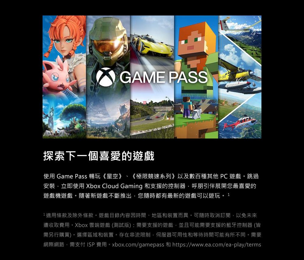 GAME PASS探索下一個喜愛的遊戲使用 Game Pass 暢玩《星空》、 《極限競速系列》以及數百種其他 PC遊戲。跳過安裝立即使用 Xbox Cloud Gaming 和支援的控制器呼朋引伴展開您最喜愛的遊戲機遊戲。隨著新遊戲不斷推出,您隨時都有最新的遊戲可以遊玩。11適用條款及除外條款。遊戲目錄內容因時間、地區和裝置而異。可隨時取消訂閱,以免未來遭收取費用。Xbox 雲端遊戲 (測試版):需要支援的遊戲,並且可能需要支援的藍牙控制器(皆需另行購買)。選擇區域和裝置。存在串流限制,伺服器可用性和等待時間可能有所不同。需要網際網路,需支付 ISP費用。xbox.com/gamepass 和 https://www.ea.com/ea-play/terms