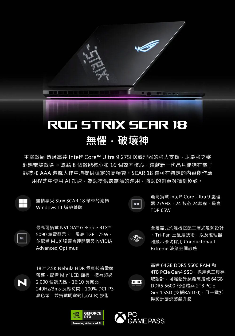 ROG STRIX SCAR 無懼破壞神主宰戰局 透過高達 Intel® Core Ultra 9 275HX處理器的強大支援以最強之姿馳騁電競戰場。憑藉8個效能核心和16個效率核心這款新一代晶片能夠在電子競技和 AAA 遊戲大作中均提供穩定的高幀數。SCAR 18 還可在特定的內容創作應用程式中使用 AI加速為您提供最靈活的運用將您的創意發揮到極致。GPU盡情享受 Strix SCAR 18 帶來的流暢Windows 11 遊戲體驗CPU最高搭載 Intel ® Core Ultra 9 處理器 275HX24 核心24線程最高TDP 65W最高可搭載 NVIDIA® GeForce RTXT™590 筆電顯示卡最高 TGP 175W並配備 MUX 獨顯直連開關與 NVIDIAAdvanced Optimus全覆蓋式均溫板搭配三層式散熱設計、Tri-Fan 三風扇技術以及處理器和顯示卡均採用 ConductonautExtreme 液態金屬散熱N18吋 2.5K Nebula HDR 霓真技術電競螢幕配備 Mini LED 面板擁有超過2000 個調光區,16:10 長寬比,240Hz/3ms 反應時間,100% DCI-P3廣色域,並搭載明室對比(ACR) 技術高達 64GB DDR5 5600 RAM和4TB  Gen4 SSD,採用免工具存取設計,可輕鬆升級最高搭載64GBDDR5 5600 記憶體與 2TB PCleGen4 SSD (支援RAID 0),且一鍵拆裝設計讓您輕鬆升級GAME PASSGEFORCERTXPCPowering Advanced