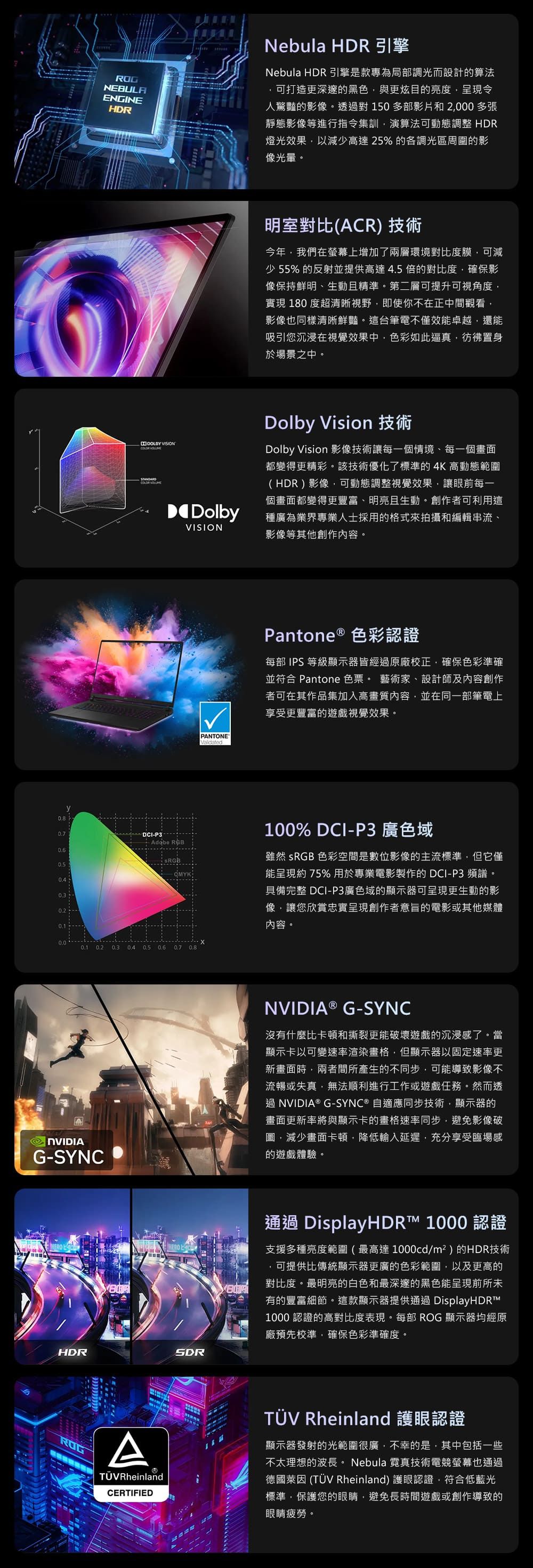NEBULAENGINEHDRNebula HDR 引擎Nebula HDR 引擎是款專為局調光而設計的算法可打造更深邃的黑色與更炫目的亮度呈現令人驚豔的影像。透過對150多部影片和2000 多張靜態影像等進行指令集訓演算法可動態調整 HDR燈光效果以減少高達25%的各調光區周圍的影像光。 VISION 明室對比ACR) 技術今年我們在螢幕上增加了兩層環境對比度膜可減少 55% 的反射並提供高達4.5 倍的對比度,確保影像保持鮮明、生動且精準。第二層可提升可視角度,實現 180 度超清晰視野,即使你不在正中間觀看,影像也同樣清晰鮮豔。這台筆電不僅效能卓越,還能吸引您沉浸在視覺效果中,色彩如此逼真,彷彿置身於場景之中。DolbyVISIONDolby Vision 技術Dolby Vision 影像技術讓一個情境、每一個畫面都變得更精彩。該技術優化了標準的4K 高動態範圍(HDR)影像,可動態調整視覺效果,讓眼前每一個畫面都變得更豐富、明亮且生動。創作者可利用這種廣為業界專業人士採用的格式來拍攝和編輯串流、影像等其他創作內容。y(DCIP3 Adobe RGB0.2   - 0.2 0.5   0.8G-SYNCPANTONEPantone ® 色彩認證每部 IPS 等級顯示器皆經過原廠校正,確保色彩準確並符合 Pantone 色票。 藝術家、設計師及內容創作者可在其作品集加入高畫質內容,並在同一部筆電上享受更豐富的遊戲視覺效果。100% DCI-P3 廣色域雖然 sRGB 色彩空間是數位影像的主流標準,但它僅能呈現約75%用於專業電影製作的 DCI-P3 頻譜。具備完整 DCI-P3廣色域的顯示器可呈現更生動的影像,讓您欣賞忠實呈現創作者意旨的電影或其他媒體內容。NVIDIA ® G-SYNC沒有什麼比卡頓和撕裂更能破壞遊戲的沉浸感了。當顯示卡以可變速率渲染畫格,但顯示器以固定速率更新畫面時,兩者間所產生的不同步,可能導致影像不流暢或失真,無法順利進行工作或遊戲任務。然而透過NVIDIA® G-SYNC® 自適應同步技術,顯示器的畫面更新率將與顯示卡的畫格速率同步,避免影像破圖,減少畫面卡頓,降低輸入延遲,充分享受臨場感的遊戲體驗。HDRSDR通過 DisplayHDR™ 1000 認證支援多種亮度範圍 ( 最高達 1000cd/m² ) 的HDR技術可提供比傳統顯示器更廣的色彩範圍,以及更高的對比度。最明亮的白色和最深邃的黑色能呈現前所未有的豐富細節。這款顯示器提供通過 DisplayHDRTM1000 認證的高對比度表現。每部 ROG 顯示器均經原廠預先校準,確保色彩準確度。ROGATÜVRheinlandCERTIFIEDTÜV Rheinland 護眼認證顯示器發射的光範圍很廣,不幸的是,其中包括一些不太理想的波長。 Nebula 霓真技術電競螢幕也通過德國萊因 (TÜV Rheinland) 護眼認證,符合低藍光標準,保護您的眼睛,避免長時間遊戲或創作導致的眼睛疲勞。
