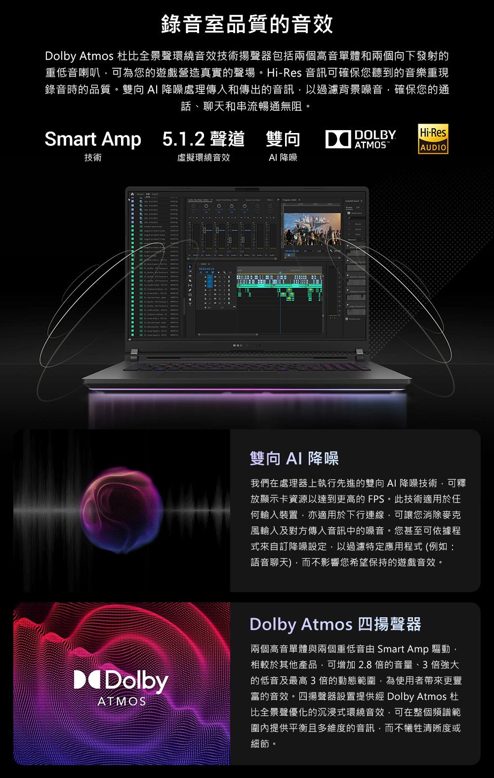 錄音室品質的音效Dolby Atmos 杜比全景聲環繞音效技術揚聲器包括兩個高音單體和兩個向下發射的重低音喇叭可為您的遊戲營造真實的聲場。HiRes 音訊可確保您聽到的音樂重現錄音時的品質。雙向  降噪處理傳入和傳出的音訊以過濾背景噪音,確保您的通話、聊天和串流暢通無阻。Smart Amp 5.1.2聲道 雙向DOLBYATMOSHi-ResAUDIO技術虛擬環繞音效 降噪DolbyATMOS 雙向AI 降噪我們在處理器上執行先進的雙向 AI 降噪技術,可釋放顯示卡資源以達到更高的 FPS。此技術適用於任何輸入裝置,亦適用於下行連線,可讓您消除麥克風輸入及對方傳入音訊中的噪音。您甚至可依據程式來自訂降噪設定,以過濾特定應用程式 (例如:語音聊天),而不影響您希望保持的遊戲音效。Dolby Atmos 四揚聲器兩個高音單體與兩個重低音 Smart Amp 驅動,相較於其他產品,可增加2.8倍的音量、3倍強大的低音及最高3倍的動態範圍,為使用者帶來更豐富的音效。四揚聲器設置提供經 Dolby Atmos 杜比全景聲優化的沉浸式環繞音效,可在整個頻譜範圍內提供平衡且多維度的音訊,而不犧牲清晰度或細節。
