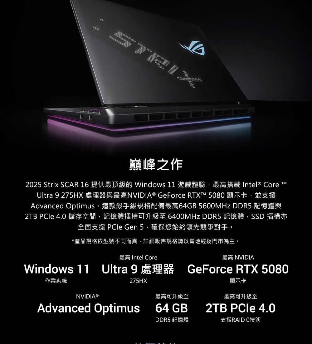 SRIX巔峰之作2025 Strix SCAR 16 提供最頂級的 Windows 11 遊戲體驗最高搭載Intel® Core TUltra 9 275HX 處理器與最高NVIDIA® GeForce RTXT™ 5080 顯示卡 並支援Advanced Optimus。這款殺手級規格配備最高64GB 5600MHz DDR5 記憶體與2TB  4.0 儲存空間,記憶體插槽可升級至 6400MHz DDR5 記憶體,SSD 插槽亦全面支援 PCle Gen 確保您始終領先競爭對手。*產品規格依型號不同而異,詳細販售規格請以當地經銷門市為主。最高 Intel Core最高 NVIDIAWindows 11 Ultra 9 處理器 GeForce RTX 5080作業系統NVIDIA 275HX顯示卡最高可升級至最高可升級至2TB PCIe 4.0DDR5 記憶體支援RAIDO技術Advanced Optimus 64 GB