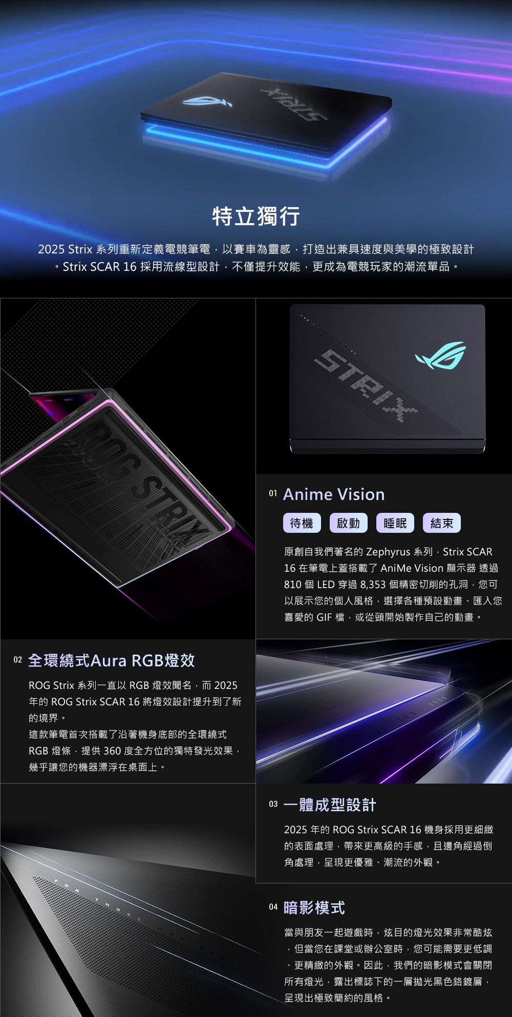 特立獨行25 Strix 系列重新定義電競筆電以賽車為靈感打造出兼具速度與美學的極致設計Strix SCAR 16 採用流線型設計不僅提升效能更成為電競玩家的潮流單品。 STRIX02 全環繞式Aura RGB燈效ROG Strix 系列一直以 RGB 燈效聞名而2025年的 ROG Strix SCAR 16 將燈效設計提升到了新的境界。這款筆電首次搭載了沿著機身底部的全環繞式RGB 燈條,提供360度全方位的獨特發光效果,幾乎讓您的機器漂浮在桌面上。STRIX01 Anime Vision待機 啟動 睡眠結束原創自我們著名的 Zephyrus 系列,Strix SCAR16 在筆電上蓋搭載了 AniMe Vision 顯示器 透過810 個 LED 穿過8,353個精密切削的孔洞,您可以展示您的個人風格,選擇各種預設動畫、匯入您喜愛的 GIF 檔,或從頭開始製作自己的動畫。ES03 一體成型設計2025 年的 ROG Strix SCAR 16機身採用更細緻的表面處理,帶來更高級的手感,且邊角經過倒角處理,呈現更優雅、潮流的外觀。04 暗影模式當與朋友一起遊戲時,炫目的燈光效果非常酷炫,但當您在課堂或辦公室時,您可能需要更低調、更精緻的外觀。因此,我們的暗影模式會關閉所有燈光,露出標誌下的一層拋光黑色鉻鍍層,呈現出極致簡約的風格。