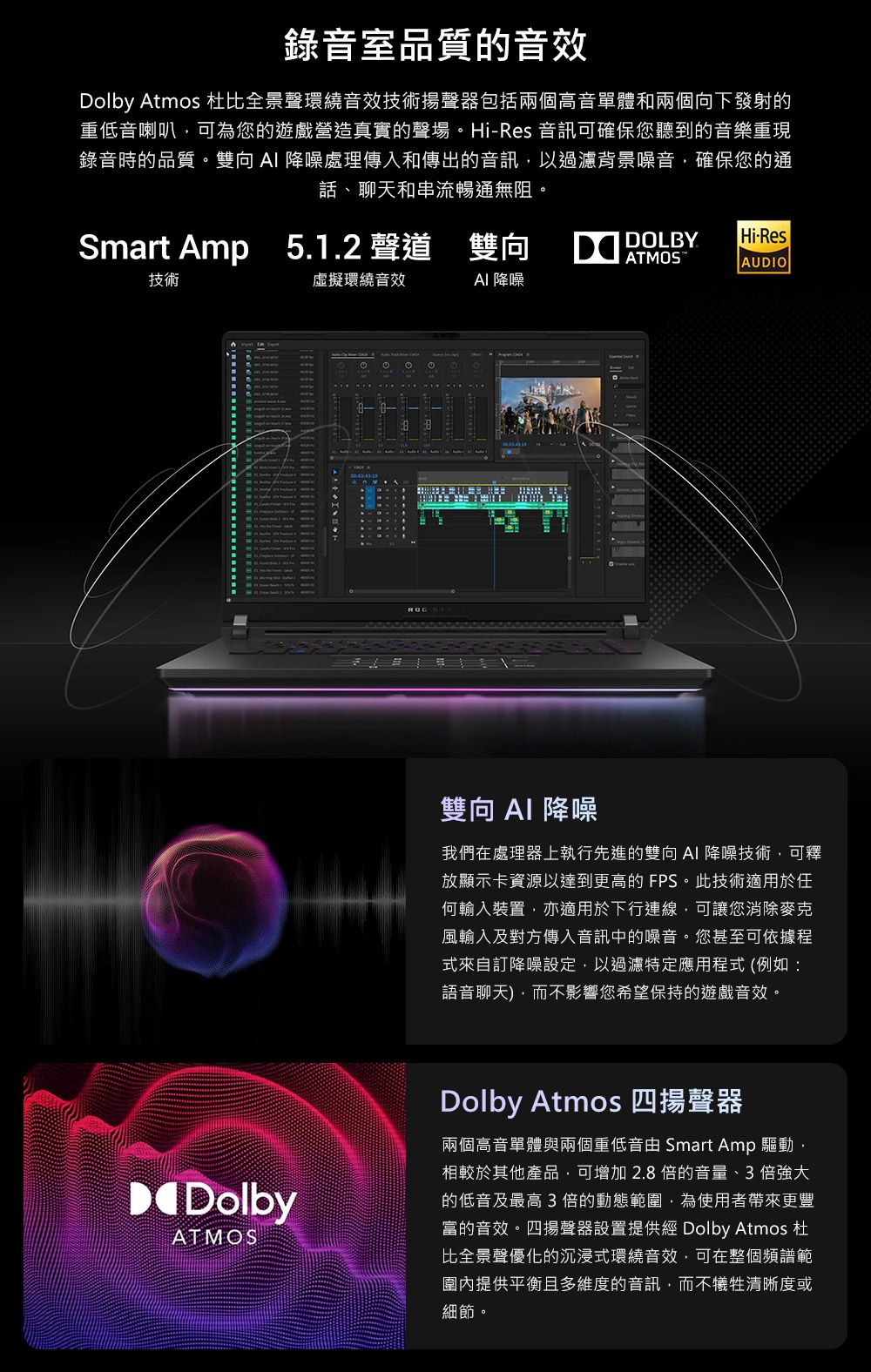 錄音室品質的音效Dolby Atmos 杜比全景聲環繞音效技術揚聲器包括兩個高音單體和兩個向下發射的重低音喇叭可為您的遊戲營造真實的聲場。Hi-Res 音訊可確保您聽到的音樂重現錄音時的品質。雙向 降噪處理傳入和傳出的音訊以過濾背景噪音,確保您的通話、聊天和串流暢通無阻。Smart Amp 5.1.2 聲道 雙向 DOLBYHi-ResATMOSAUDIO技術虛擬環繞音效AI 降噪DolbyATMOS雙向AI 降噪我們在處理器上執行先進的雙向AI降噪技術,可釋放顯示卡資源以達到更高的 FPS。此技術適用於任何輸入裝置,亦適用於下行連線,可讓您消除麥克風輸入及對方傳入音訊中的噪音。您甚至可依據程式來自訂降噪設定,以過濾特定應用程式(例如:語音聊天),而不影響您希望保持的遊戲音效。Dolby Atmos 四揚聲器兩個高音單體與兩個重低音由 Smart Amp 驅動,相較於其他產品,可增加2.8倍的音量、3倍強大的低音及最高3倍的動態範圍,為使用者帶來更豐富的音效。四揚聲器設置提供經 Dolby Atmos 杜比全景聲優化的沉浸式環繞音效,可在整個頻譜範圍內提供平衡且多維度的音訊,而不犧牲清晰度或細節。