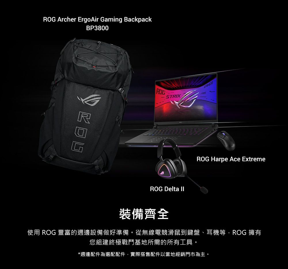 Archer ErgoAir Gaming BackpackBP3800ROGSTRIXROG Delta ROG Harpe Ace Extreme裝備齊全使用 ROG 豐富的週邊設備做好準備。從無線電競滑鼠到鍵盤、耳機等ROG 擁有您組建終極戰鬥基地所需的所有工具。*週邊配件為選配配件實際搭售配件以當地經銷門市為主。