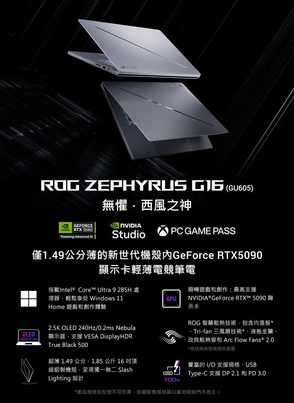 ROG ZEPHYRUS  (GU605)無懼西風之神GEFORCE NVIDIA RTX StudioPowering Advanced StudioPC GAME PASS僅1.49公分薄的新世代機殼GeForce RTX5090顯示卡輕薄電競筆電OLED120Hz 0.2ms搭載Intel® Core™ Ultra 9 285H處理器輕鬆享受 Windows 11Home 遊戲和創作體驗順暢遊戲和創作:最高支援GPU2.5K OLED 240Hz/0.2ms Nebula顯示器支援 VESA DisplayHDRTrue Black 500超薄 1.49 公分、1.85公斤16 吋頂級鋁製機殼,呈現獨一無二SlashLighting 設計NVIDIA® GeForce RTX™ 5090 顯示卡ROG 智慧散熱技術,包含均溫板*、Tri-fan 三風扇技術*、液態金屬、改良散熱管和 Arc Flow Fans ® 2.0*規格將與型號有所差異豐富的 I/O 支援規格·USBType-C 支援 DP 2.1 和  3.0100w*產品規格依型號不同而異,詳細販售規格請以當地經銷門市為主。