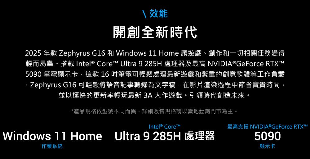 效能開創全新時代2025 年款 Zephyrus G16 和 Windows 11 Home 讓遊戲、創作和一切相關任務變得輕而易舉。搭載 Intel® Core Ultra 9 285H 處理器及最高 NVIDIA® GeForce RTXT5090 筆電顯示卡,這款16吋筆電可輕鬆處理最新遊戲和繁重的創意軟體等工作負載。Zephyrus G16 可輕鬆將語音記事轉錄為文字稿,在影片渲染過程中節省寶貴時間,並以極快的更新率暢玩最新 3A大作遊戲。引領時代創造未來。*產品規格依型號不同而異,詳細販售規格請以當地經銷門市為主。Intel® CoreWindows 11 Home Ultra 9285H 處理器作業系統最高支援 NVIDIA® GeForce RTXT™5090顯示卡