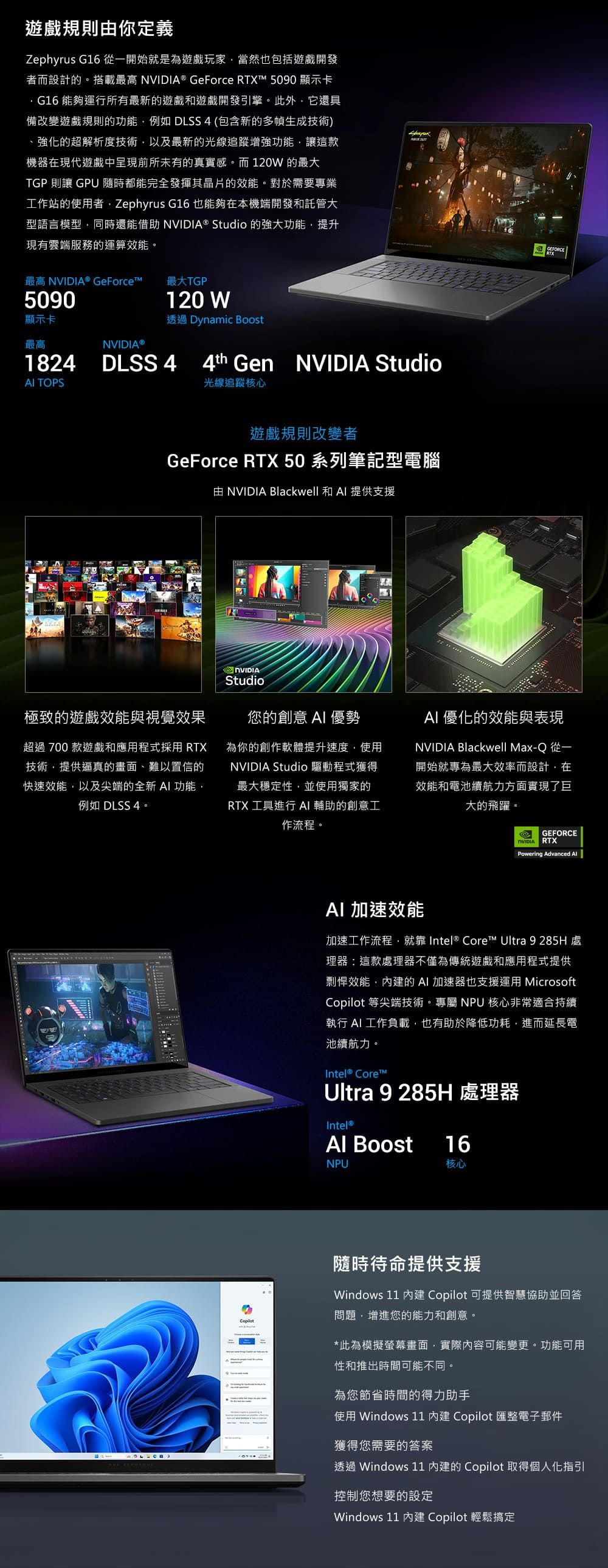 遊戲規則你定義Zephyrus G16 從一開始就是為遊戲玩家當然也包括遊戲開發者而設計的。搭載最高 ® GeForce RTX 5090 顯示卡G16 能夠運行所有最新的遊戲和遊戲開發引擎。此外它還具備改變遊戲規則的功能例如 DLSS4 (包含新的多幀生成技術)強化的超解析度技術以及最新的光線追蹤增強功能讓這款機器在現代遊戲中呈現前所未有的真實感。而 120W 的最大TGP 則讓 GPU隨時都能完全發揮其晶片的效能。對於需要專業工作站的使用者Zephyrus G16 也能夠在本機端開發和託管大型語言模型同時還能借助 NVIDIA® Studio 的強大功能提升現有雲端服務的運算效能。120W透過 Dynamic Boost最高 NVIDIA® GeForcet™最大TGP5090顯示卡最高NVIDIA®1824 TOPSDLSS 4 Gen NVIDIA Studio光線追蹤核心遊戲規則改變者GeForce RTX 50 系列筆記型電腦由 NVIDIA Blackwell 和 Al 提供支援極致的遊戲效能與視覺效果超過 700 款遊戲和應用程式採用 RTX技術提供逼真的畫面、難以置信的快速效能以及尖端的全新 功能例如 DLSS 4。NVIDIAStudio您的創意  優勢為你的創作軟體提升速度使用NVIDIA Studio 驅動程式獲得最大穩定性並使用獨家的RTX 工具進行 AI 輔助的創意工作流程。AI 優化的效能與表現NVIDIA Blackwell Max-Q 從一開始就專為最大效率而設計,在效能和電池續航力方面實現了巨大的飛躍。GEFORCE RTXPowering Advanced AlAI 加速效能加速工作流程,就 Intel® Core™ Ultra 9 285H處理器:這款處理器不僅為傳統遊戲和應用程式提供剽悍效能,的AI加速器也支援運用 Microsoft 等尖端技術。專屬 NPU 核心非常適合持續執行AI 工作負載,也有助於降低功耗,進而延長電池續航力。Intel® Core™Ultra 9 285H 處理器Intel®Al BoostNPU16核心Copilot隨時待命提供支援Windows 11 內建 Copilot 可提供智慧協助並回答問題,增進您的能力和創意。*此為模擬螢幕畫面,實際內容可能變更。功能可用性和推出時間可能不同。為您節省時間的得力助手使用 Windows 11 內建 Copilot 匯整電子郵件獲得您需要的答案透過 Windows 11 內建的 Copilot 取得個人化指引控制您想要的設定Windows 11 內建 Copilot 輕鬆搞定