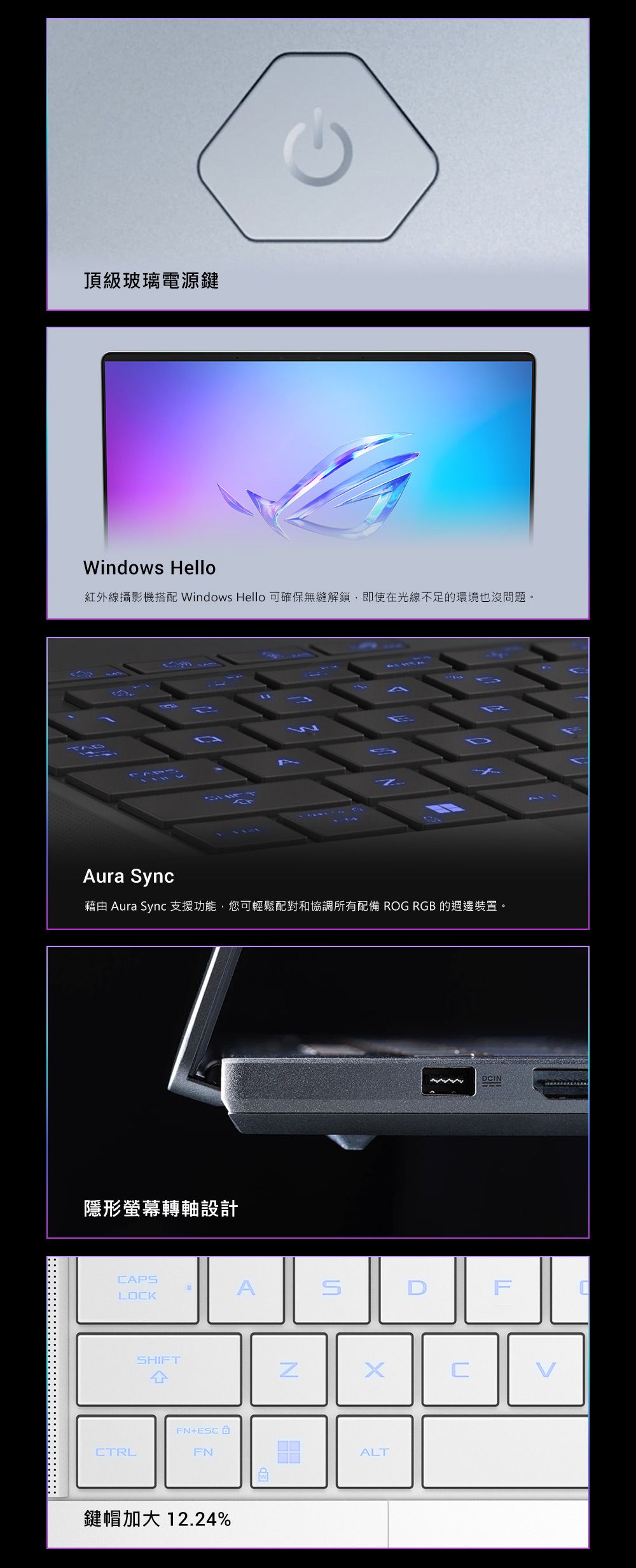 頂級玻璃電源鍵Windows Hello紅外線攝影機搭配 Windows Hello 可確保無縫解鎖,即使在光線不足的環境也沒問題。Aura ync藉由 Aura Sync 支援功能,您可輕鬆配對和協調所有配備 ROG RGB 的週邊裝置。隱形螢幕轉軸設計CAPSALOCKSHIFT4FN+ESCCTRLFN鍵帽加大 12.24%NSDCINFCALT