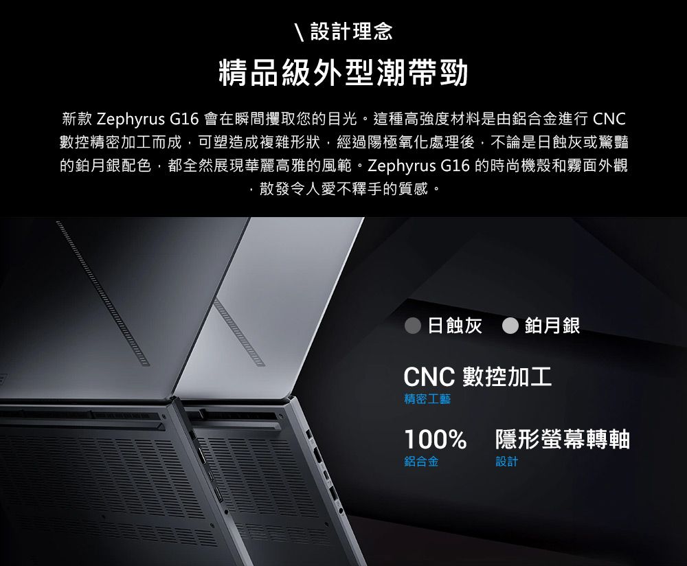設計理念精品級外型潮帶勁新款 Zephyrus G16 會在瞬間攫取您的目光。這種高強度材料是由鋁合金進行 CNC數控精密加工而成可塑造成複雜形狀,經過陽極氧化處理後,不論是日蝕灰或驚豔的鉑月銀配色,都全然展現華麗高雅的風範。Zephyrus G16 的時尚機殼和霧面外觀,散發令人愛不釋手的質感。日蝕灰 鉑月銀CNC 數控加工精密工藝100% 隱形螢幕轉軸鋁合金設計