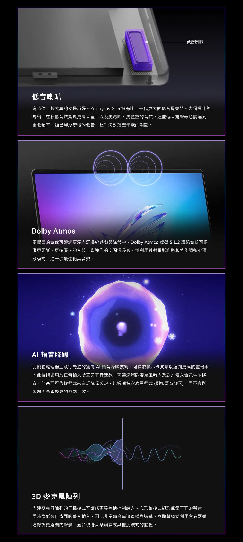 低音喇叭低音喇叭有時候越大真的就是越好。Zephyrus G16 擁有比上一代更大的低音揚聲器。大幅提升的規格在較低音域實現更高音量以及更清晰、更豐富的音質。這些低音揚聲器也能達到更低頻率,輸出渾厚磅礴的低音,超乎您對薄型筆電的期望。Dolby Atmos更豐富的音效可讓您更深入沉浸於遊戲與媒體中。Dolby Atmos 虛擬 5.1.2 環繞音效可提供更細膩、更多層次的音效,增強您的空間沉浸感,並利用針對電影和遊戲特別調整的預設模式,進一步最佳化其音效。 語音降躁我們在處理器上執行先進的雙向AI語音降噪技術,可釋放顯示卡資源以達到更高的畫格率。此技術適用於任何輸入裝置與下行連線,可讓您消除麥克風輸入及對方傳入音訊中的噪音。您甚至可依據程式來自訂降噪設定,以過濾特定應用程式(例如語音聊天,而不會影響您不希望變更的遊戲音效。3D 麥克風陣列內建麥克風陣列的三種模式可讓您更妥善地控制輸入。心形線模式擷取筆電正面的聲音,同時降低來自背面的聲音輸入,因此非常適合串流直播與遊戲。立體聲模式利用左右兩聲道錄製更寬廣的聲景,適合現場音樂演奏或其他沉浸式的體驗。