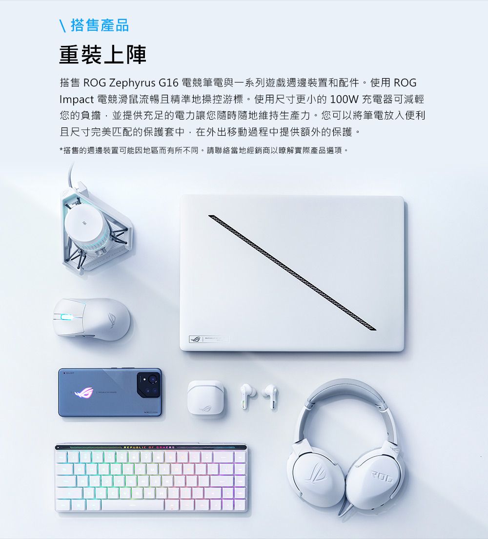\ 搭售產品重裝上陣搭售 ROG Zephyrus G16 電競筆電與一系列遊戲週邊裝置和配件。使用 ROGImpact 電競滑鼠流暢且精準地操控游標。使用尺寸更小的100W充電器可減輕您的負擔,並提供充足的電力讓您隨時隨地維持生產力。您可以將筆電放入便利且尺寸完美匹配的保護套中,在外出移動過程中提供額外的保護。*搭售的週邊裝置可能因地區而有所不同。請聯絡當地經銷商以瞭解實際產品選項。REPUBLIC OF
