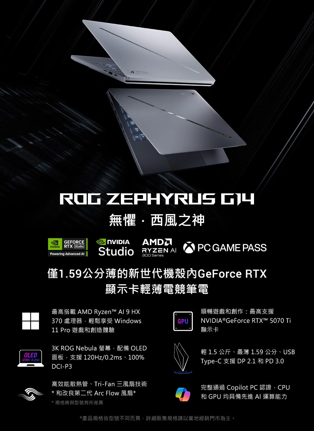 OLED 0.2msROG ZEPHYRUS 無懼西風之神GEFORCE RTX Studio AMDPowering Advanced Studio  PC GAME PASS300 Series僅1.5公分薄的新世代機殼GeForce RTX顯示卡輕薄電競筆電最高搭載 AMD Ryzen  9 HX順暢遊戲和創作:最高支援370 處理器輕鬆享受 WindowsGPU11 Pro 遊戲和創造體驗3K ROG Nebula 螢幕配備 OLED面板支援 120Hz/0.2ms、100%DCI-P3NVIDIA® GeForce  5070 Ti顯示卡輕 1.5 公斤、最薄1.59公分、USBType-C 支援 DP 2.1 和PD 3.0高效能散熱管、Tri-Fan 三風扇技術* 和改良第二代 Arc Flow 風扇**規格將與型號有所差異完整通過 Copilot PC 認證,CPU和 GPU 均具備先進AI 運算能力*產品規格依型號不同而異,詳細販售規格請以當地經銷門市為主。