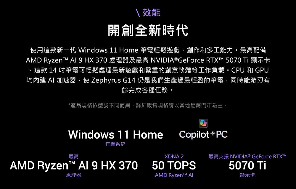 效能開創全新時代使用這款新一代 Windows 11 Home 筆電輕鬆遊戲、創作和多工能力。最高配備AMD Ryzent   HX370 處理器及最高 NVIDIA® GeForce RTXT 5070 Ti 顯示卡這款 14 吋筆電可輕鬆處理最新遊戲和繁重的創意軟體等工作負載。CPU和GPU均內建  加速器,使 Zephyrus G14 仍是我們生產過最輕盈的筆電,同時能游刃有餘完成各種任務。*產品規格依型號不同而異,詳細販售規格請以當地經銷門市為主。Windows 11 Home作業系統Copilot+PC最高XDNA 2最高支援 NVIDIA® GeForce RTXAMD Ryzen  9 HX 37050 TOPS處理器AMD Ryzen™ 5070 Ti顯示卡