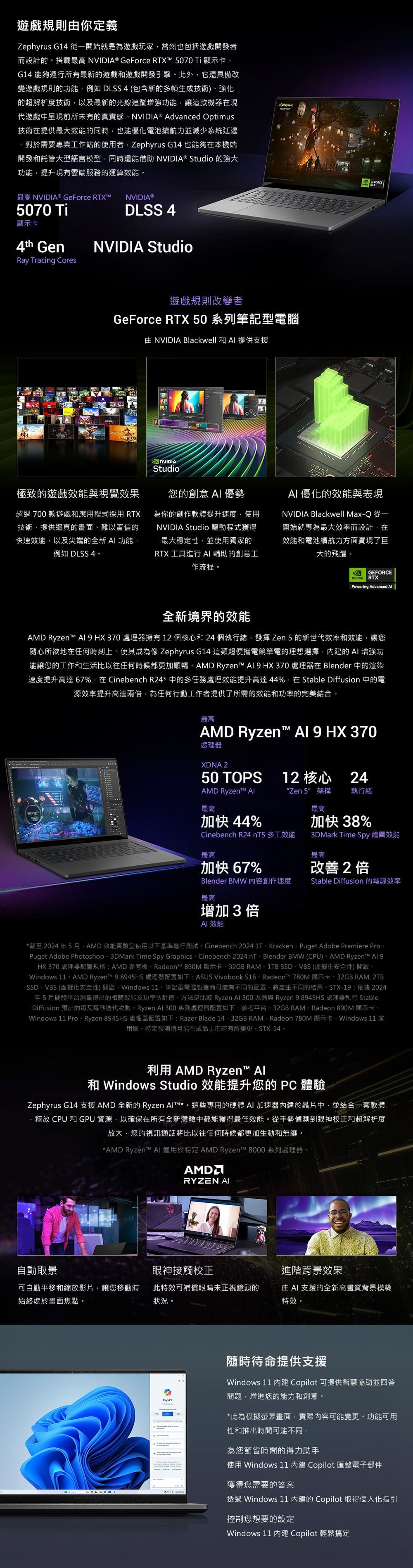 遊戲規則你定義Zephyrus G14 從一開始就是為遊戲玩當然也包括遊戲開發者而設計的搭載最高  GeForce RTXT5070Ti顯示卡G14 能夠運行所有最新的遊戲和遊戲開發引擎此外它還具備改變遊戲規則的功能例如 DLSS4 (包含新的多幀生成技術)強化的超解析度技術以及最新的光線追蹤增強功能讓這款機器在現代遊戲中呈現前所未有的真實感 ® Advanced Optimus技術在提供最大的同時也能優化電池續航力並減少系統延遲對於需要專業工作站的使者Zephyrus G14 也能夠在本機端開發和託管大型語言模型同時還能借助 NVIDIA® Studio 的強大功能提升現有雲端服務的運算效能。最高 NVIDIA® GeForce RTXM NVIDIA®5070 TiDLSS 4顯示卡4th GenRay Tracing CoresNVIDIA Studio遊戲規則改變者GeForce RTX 50 系列筆記型電腦 NVIDIA Blackwell 和 提供支援NVIDIAStudio極致的遊戲效能與視覺效果超過700款遊戲和應用程式採用 RTX技術提供逼真的畫面難以置信的快速效能以及尖端的全新 功能例如 DLSS 4。您的創意  優勢為你的創作軟體提升速度使用NVIDIA Studio 驅動程式獲得最大穩定性,並使用獨家的RTX 工具進行 輔助的創意工作流程。AI 優化的效能與表現NVIDIA Blackwell MaxQ 從一開始就專為最大效率而設計,在效能和電池續航力方面實現了巨大的飛躍。GEFORCENVIDIA RTXPowering Advanced 全新境界的效能 Ryzent™  處理器擁有12個核心和24個執行緒,發揮 Zen5的新世代效率和效能,讓您隨心所欲地在任何時刻上。使其成為像 Zephyrus G14 這類超便攜電競筆電的理想選擇,的 AI 增強功能讓您的工作和生活比以往任何時候都更加順暢。AMD Ryzent™   HX370 處理器在 Blender 中的渲染速度提升高達 67%,在 Cinebench R24*中的多任務處理效能提升高達44%,在 Stable Diffusion 中的電源效率提升高達兩倍,為任何行動工作者提供了所需的效能和功率的完美結合。最高AMD Ryzen™  9 HX 370處理器XDNA 250 TOPS12 核心 24AMD Ryzen™ AI“Zen 5 架構執行緒最高最高加快 44%Cinebench R24 nT5多工效能最高加快67%加快 38%3DMark Time Spy 繪圖效能最高改善2倍Blender BMW內容創作速度最高Stable Diffusion 的電源效率增加3倍效能*截至2024年5月,AMD 效能實驗室使用以下基準進行測試:Cinebench 2024 1TKrackenPuget Adobe Premiere ProPuget Adobe Photoshop3DMark Time Spy GraphicsCinebench 2024 nTBlender BMW (CPU) AMD Ryzen™ HX 370 處理器配置規格:AMD參考Radeon™ 890M 顯示卡-32GB RAM1TB SSDVBS (虛擬化安全性)。Windows 11 - AMD Ryzen™ 98945HS 處理器配置如下: ASUS Vivobook S16Radeon™ 780M 顯示卡、32GB RAM, 2TBSSD、VBS(虛擬化安全性)開啟、Windows 筆記型電腦製造商可能有不同的配置,將產生不同的結果。STX-19:依據2024年5月硬體平台得出的相關效能及功率估計值,方法是比較 Ryzen Al 300 系列與 Ryzen 98945HS 處理器執行 StableDiffusion 預計的每瓦每秒迭代次數。 Ryzen Al 300 系列處理器配置如下:參考平台、32GB RAM、Radeon 890M 顯示卡、Windows 11 Pro Ryzen 8945HS 處理器配置如下:Razer Blade 14、32GB RAM、Radeon 780M 顯示卡、Windows 11 家用版,特定預測值可能在成品上市時有所變更,STX-14。利用 AMD Ryzen™ Al和 Windows Studio 效能提升您的  體驗Zephyrus G14 支援AMD全新的Ryzen Alt™*。這些專用的硬體 AI 加速器內建於晶片中,並結合一套軟體釋放 CPU 和 GPU資源,以確保在所有全新體驗中都能獲得最佳效能。從手勢偵測到眼神校正和超解析度放大,您的視訊通話將比以往任何時候都更加生動和無縫。*AMD Ryzen™ AI 適用於特定AMD Ryzen™ 8000系列處理器。AMDRYZEN AI自動取景眼神接觸校正進階背景效果可自動平移和縮放影片,讓您移動時始終處於畫面焦點。此特效可補償眼睛未正視鏡頭的狀況。由 AI 支援的全新高畫質背景模糊特效。隨時待命提供支援Windows 11 內建 Copilot 可提供智慧協助並回答問題,增進您的能力和創意。*此為模擬螢幕畫面,實際內容可能變更。功能可用性和推出時間可能不同。為您節省時間的得力助手使用 Windows 11 內建 Copilot 匯整電子郵件獲得您需要的答案透過 Windows 11 內建的 Copilot 取得個人化指引控制您想要的設定Windows 11 內建 Copilot 輕鬆搞定