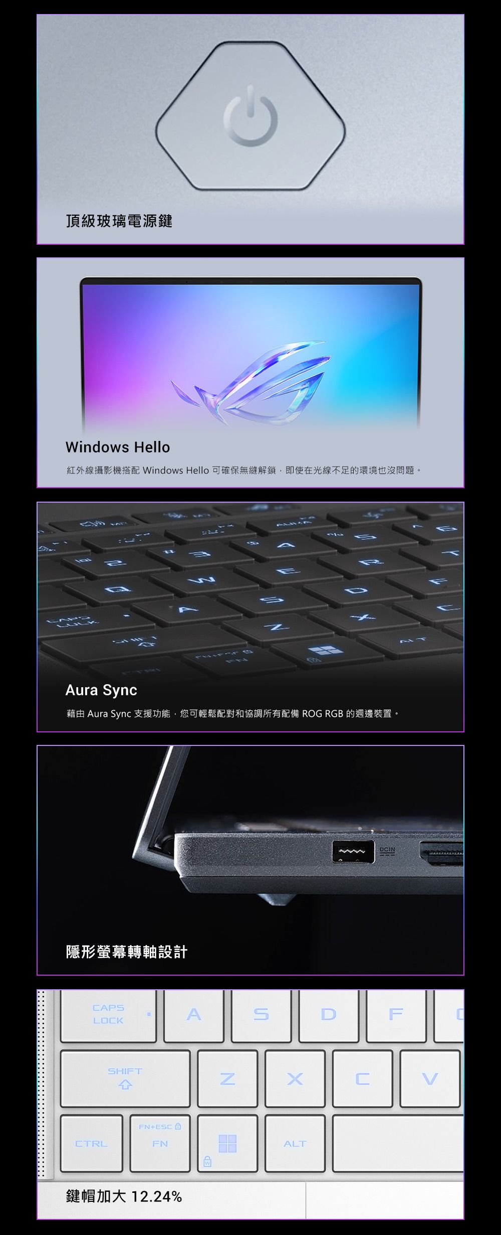 頂級玻璃電源鍵Windows Hello紅外線攝影機搭配 Windows Hello 可確保無縫解鎖,即使在光線不足的環境也沒問題。Aura ync藉由 Aura Sync 支援功能,您可輕鬆配對和協調所有配備 ROG RGB 的週邊裝置。隱形螢幕轉軸設計CAPSALOCKSHIFT4FN+ESCCTRLFN鍵帽加大 12.24%NSDCINFCALT