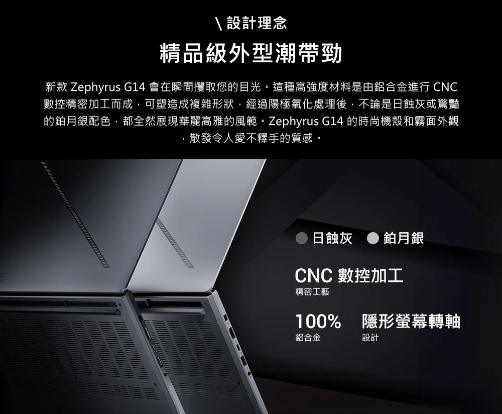 設計理念精品級外型潮帶勁新款 Zephyrus G14 會在瞬間攫取您的目光。這種高強度材料是由鋁合金進行 CNC數控精密加工而成可塑造成複雜形狀,經過陽極氧化處理後,不論是日蝕灰或驚豔的鉑月銀配色,都全然展現華麗高雅的風範。Zephyrus G14 的時尚機殼和霧面外觀,散發令人愛不釋手的質感。日蝕灰鉑月銀CNC 數控加工精密工藝100% 隱形螢幕轉軸鋁合金設計