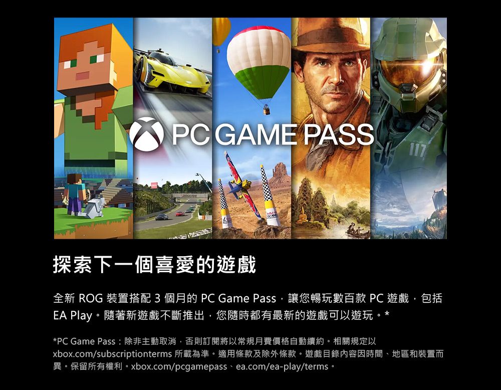 PC GAME PASS117探索下一個喜愛的遊戲全新 ROG 裝置搭配3個月的PC Game Pass讓您暢玩數百款 PC 遊戲,包括EA Play。隨著新遊戲不斷推出,您隨時都有最新的遊戲可以遊玩。**PC Game Pass: 除非主動取消,否則訂閱將以常規月費價格自動續約。相關規定以xbox.com/subscriptionterms 所載為準。適用條款及除外條款。遊戲目錄內容因時間、地區和裝置而異。保留所有權利。xbox.com/pcgamepass.ea.com/ea-play/terms。