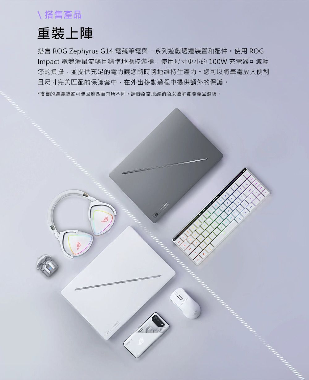 \搭售產品重裝上陣搭售 ROG Zephyrus G14 電競筆電與一系列遊戲週邊裝置和配件。使用 ROGImpact 電競滑鼠流暢且精準地操控游標。使用尺寸更小的100W充電器可減輕您的負擔,並提供充足的電力讓您隨時隨地維持生產力。您可以將筆電放入便利且尺寸完美匹配的保護套中,在外出移動過程中提供額外的保護。*搭售的週邊裝置可能因地區而有所不同。請聯絡當地經銷商以瞭解實際產品選項。  -